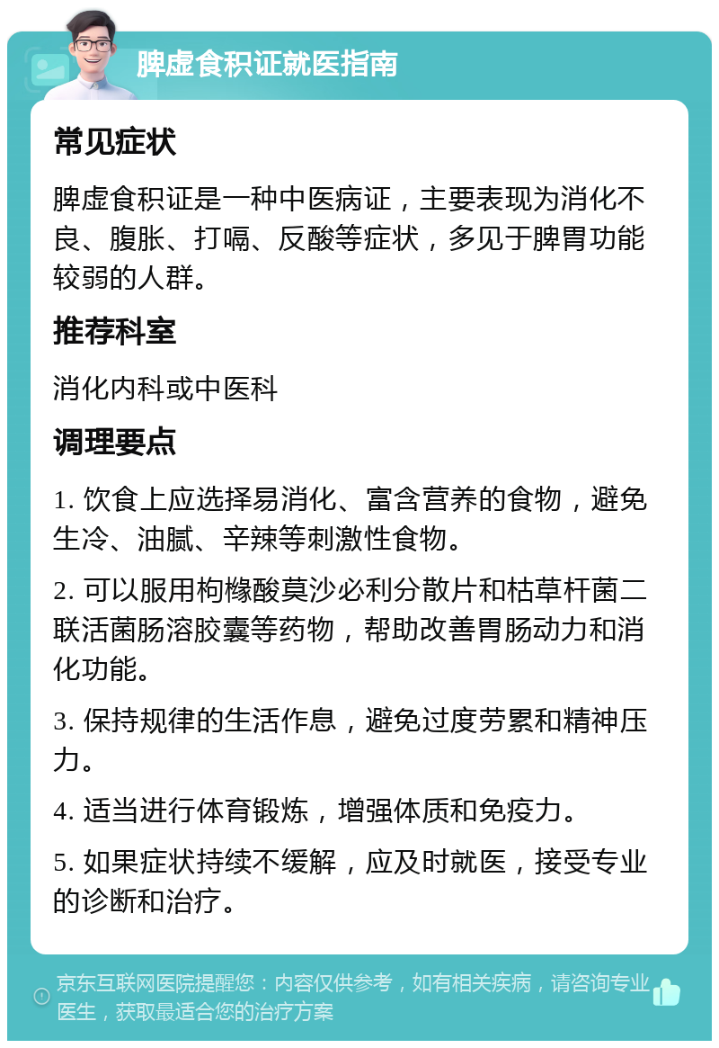 脾虚食积证就医指南 常见症状 脾虚食积证是一种中医病证，主要表现为消化不良、腹胀、打嗝、反酸等症状，多见于脾胃功能较弱的人群。 推荐科室 消化内科或中医科 调理要点 1. 饮食上应选择易消化、富含营养的食物，避免生冷、油腻、辛辣等刺激性食物。 2. 可以服用枸橼酸莫沙必利分散片和枯草杆菌二联活菌肠溶胶囊等药物，帮助改善胃肠动力和消化功能。 3. 保持规律的生活作息，避免过度劳累和精神压力。 4. 适当进行体育锻炼，增强体质和免疫力。 5. 如果症状持续不缓解，应及时就医，接受专业的诊断和治疗。