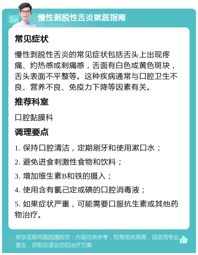 慢性剥脱性舌炎就医指南 常见症状 慢性剥脱性舌炎的常见症状包括舌头上出现疼痛、灼热感或刺痛感，舌面有白色或黄色斑块，舌头表面不平整等。这种疾病通常与口腔卫生不良、营养不良、免疫力下降等因素有关。 推荐科室 口腔黏膜科 调理要点 1. 保持口腔清洁，定期刷牙和使用漱口水； 2. 避免进食刺激性食物和饮料； 3. 增加维生素B和铁的摄入； 4. 使用含有氯己定或碘的口腔消毒液； 5. 如果症状严重，可能需要口服抗生素或其他药物治疗。