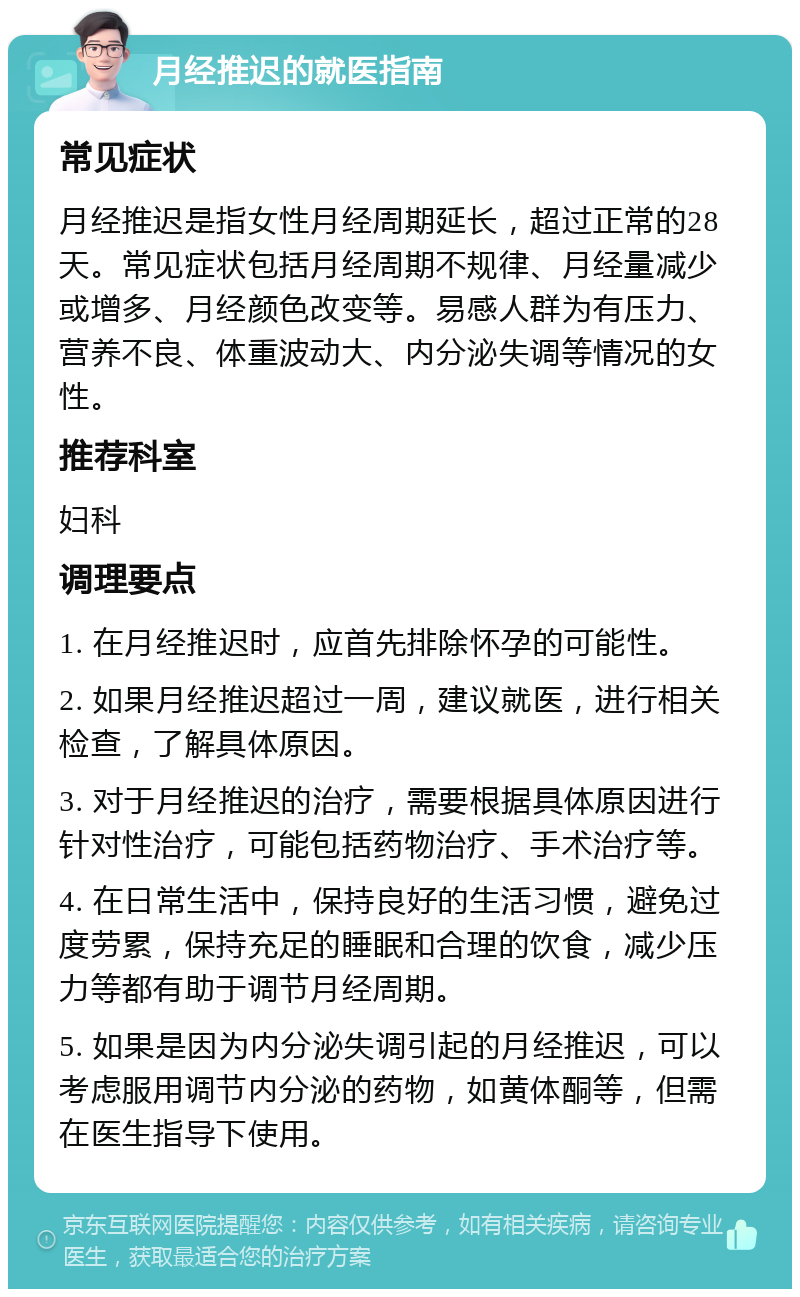 月经推迟的就医指南 常见症状 月经推迟是指女性月经周期延长，超过正常的28天。常见症状包括月经周期不规律、月经量减少或增多、月经颜色改变等。易感人群为有压力、营养不良、体重波动大、内分泌失调等情况的女性。 推荐科室 妇科 调理要点 1. 在月经推迟时，应首先排除怀孕的可能性。 2. 如果月经推迟超过一周，建议就医，进行相关检查，了解具体原因。 3. 对于月经推迟的治疗，需要根据具体原因进行针对性治疗，可能包括药物治疗、手术治疗等。 4. 在日常生活中，保持良好的生活习惯，避免过度劳累，保持充足的睡眠和合理的饮食，减少压力等都有助于调节月经周期。 5. 如果是因为内分泌失调引起的月经推迟，可以考虑服用调节内分泌的药物，如黄体酮等，但需在医生指导下使用。