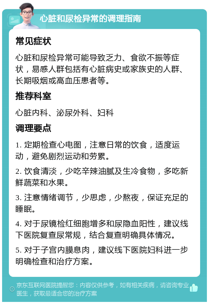 心脏和尿检异常的调理指南 常见症状 心脏和尿检异常可能导致乏力、食欲不振等症状，易感人群包括有心脏病史或家族史的人群、长期吸烟或高血压患者等。 推荐科室 心脏内科、泌尿外科、妇科 调理要点 1. 定期检查心电图，注意日常的饮食，适度运动，避免剧烈运动和劳累。 2. 饮食清淡，少吃辛辣油腻及生冷食物，多吃新鲜蔬菜和水果。 3. 注意情绪调节，少思虑，少熬夜，保证充足的睡眠。 4. 对于尿镜检红细胞增多和尿隐血阳性，建议线下医院复查尿常规，结合复查明确具体情况。 5. 对于子宫内膜息肉，建议线下医院妇科进一步明确检查和治疗方案。