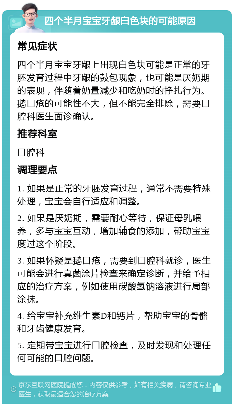 四个半月宝宝牙龈白色块的可能原因 常见症状 四个半月宝宝牙龈上出现白色块可能是正常的牙胚发育过程中牙龈的鼓包现象，也可能是厌奶期的表现，伴随着奶量减少和吃奶时的挣扎行为。鹅口疮的可能性不大，但不能完全排除，需要口腔科医生面诊确认。 推荐科室 口腔科 调理要点 1. 如果是正常的牙胚发育过程，通常不需要特殊处理，宝宝会自行适应和调整。 2. 如果是厌奶期，需要耐心等待，保证母乳喂养，多与宝宝互动，增加辅食的添加，帮助宝宝度过这个阶段。 3. 如果怀疑是鹅口疮，需要到口腔科就诊，医生可能会进行真菌涂片检查来确定诊断，并给予相应的治疗方案，例如使用碳酸氢钠溶液进行局部涂抹。 4. 给宝宝补充维生素D和钙片，帮助宝宝的骨骼和牙齿健康发育。 5. 定期带宝宝进行口腔检查，及时发现和处理任何可能的口腔问题。