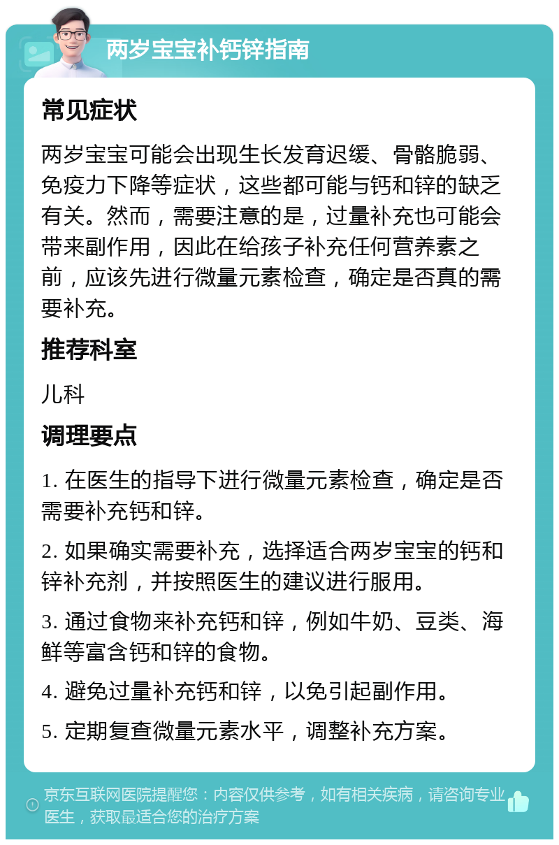 两岁宝宝补钙锌指南 常见症状 两岁宝宝可能会出现生长发育迟缓、骨骼脆弱、免疫力下降等症状，这些都可能与钙和锌的缺乏有关。然而，需要注意的是，过量补充也可能会带来副作用，因此在给孩子补充任何营养素之前，应该先进行微量元素检查，确定是否真的需要补充。 推荐科室 儿科 调理要点 1. 在医生的指导下进行微量元素检查，确定是否需要补充钙和锌。 2. 如果确实需要补充，选择适合两岁宝宝的钙和锌补充剂，并按照医生的建议进行服用。 3. 通过食物来补充钙和锌，例如牛奶、豆类、海鲜等富含钙和锌的食物。 4. 避免过量补充钙和锌，以免引起副作用。 5. 定期复查微量元素水平，调整补充方案。