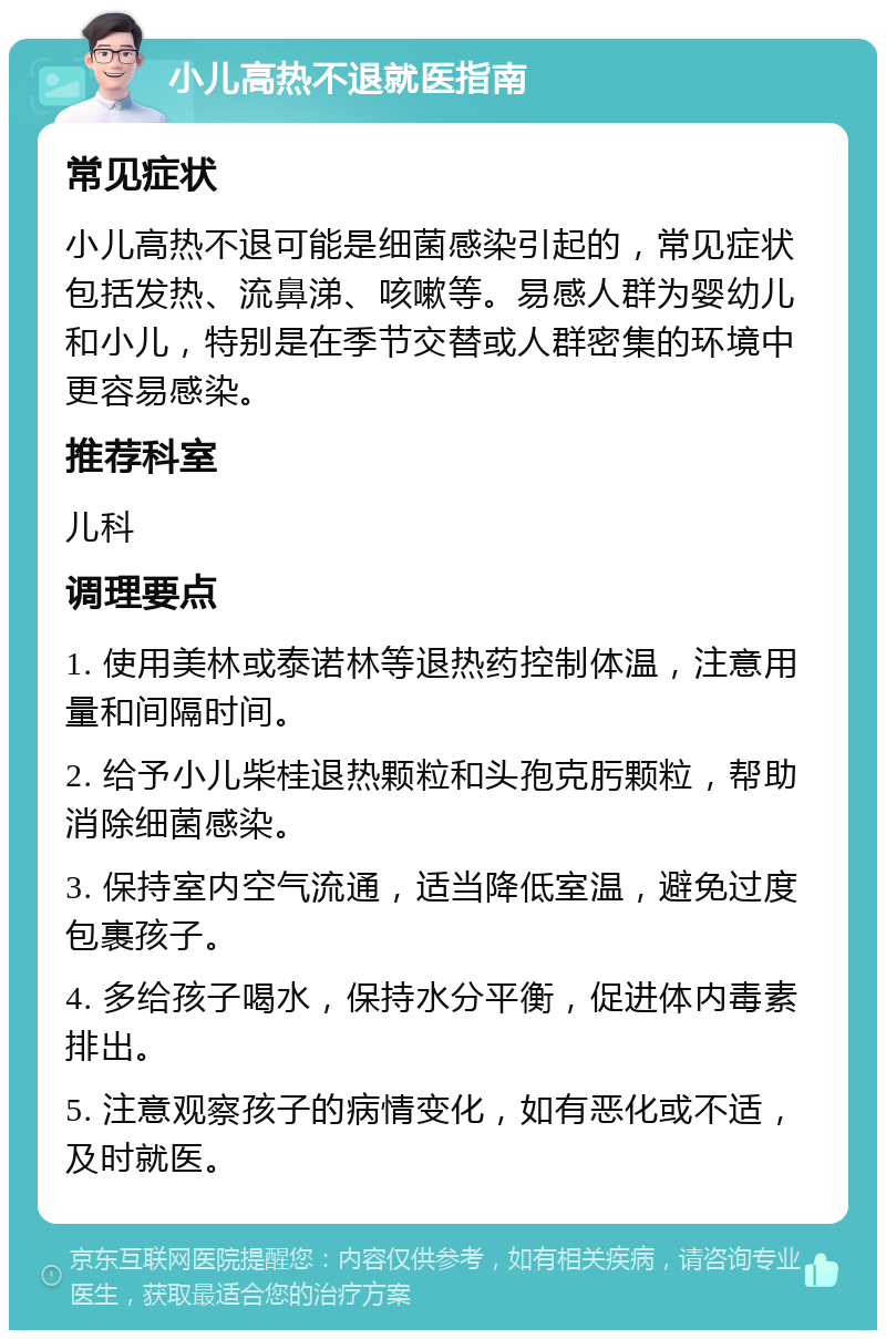 小儿高热不退就医指南 常见症状 小儿高热不退可能是细菌感染引起的，常见症状包括发热、流鼻涕、咳嗽等。易感人群为婴幼儿和小儿，特别是在季节交替或人群密集的环境中更容易感染。 推荐科室 儿科 调理要点 1. 使用美林或泰诺林等退热药控制体温，注意用量和间隔时间。 2. 给予小儿柴桂退热颗粒和头孢克肟颗粒，帮助消除细菌感染。 3. 保持室内空气流通，适当降低室温，避免过度包裹孩子。 4. 多给孩子喝水，保持水分平衡，促进体内毒素排出。 5. 注意观察孩子的病情变化，如有恶化或不适，及时就医。