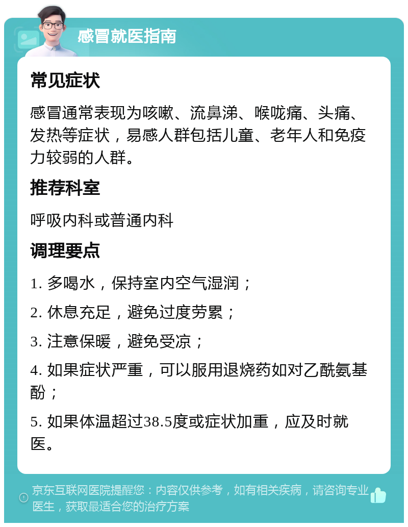 感冒就医指南 常见症状 感冒通常表现为咳嗽、流鼻涕、喉咙痛、头痛、发热等症状，易感人群包括儿童、老年人和免疫力较弱的人群。 推荐科室 呼吸内科或普通内科 调理要点 1. 多喝水，保持室内空气湿润； 2. 休息充足，避免过度劳累； 3. 注意保暖，避免受凉； 4. 如果症状严重，可以服用退烧药如对乙酰氨基酚； 5. 如果体温超过38.5度或症状加重，应及时就医。