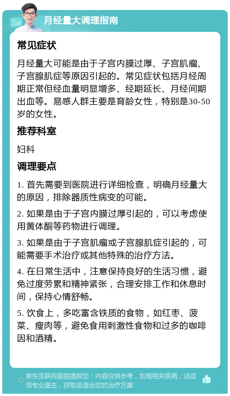 月经量大调理指南 常见症状 月经量大可能是由于子宫内膜过厚、子宫肌瘤、子宫腺肌症等原因引起的。常见症状包括月经周期正常但经血量明显增多、经期延长、月经间期出血等。易感人群主要是育龄女性，特别是30-50岁的女性。 推荐科室 妇科 调理要点 1. 首先需要到医院进行详细检查，明确月经量大的原因，排除器质性病变的可能。 2. 如果是由于子宫内膜过厚引起的，可以考虑使用黄体酮等药物进行调理。 3. 如果是由于子宫肌瘤或子宫腺肌症引起的，可能需要手术治疗或其他特殊的治疗方法。 4. 在日常生活中，注意保持良好的生活习惯，避免过度劳累和精神紧张，合理安排工作和休息时间，保持心情舒畅。 5. 饮食上，多吃富含铁质的食物，如红枣、菠菜、瘦肉等，避免食用刺激性食物和过多的咖啡因和酒精。