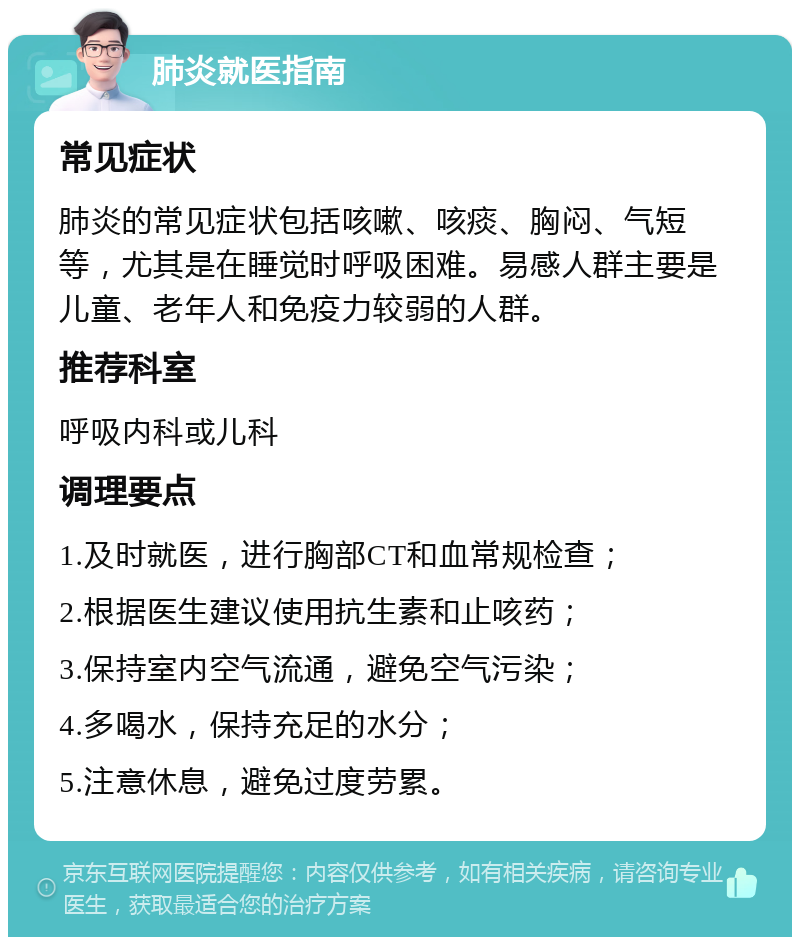 肺炎就医指南 常见症状 肺炎的常见症状包括咳嗽、咳痰、胸闷、气短等，尤其是在睡觉时呼吸困难。易感人群主要是儿童、老年人和免疫力较弱的人群。 推荐科室 呼吸内科或儿科 调理要点 1.及时就医，进行胸部CT和血常规检查； 2.根据医生建议使用抗生素和止咳药； 3.保持室内空气流通，避免空气污染； 4.多喝水，保持充足的水分； 5.注意休息，避免过度劳累。