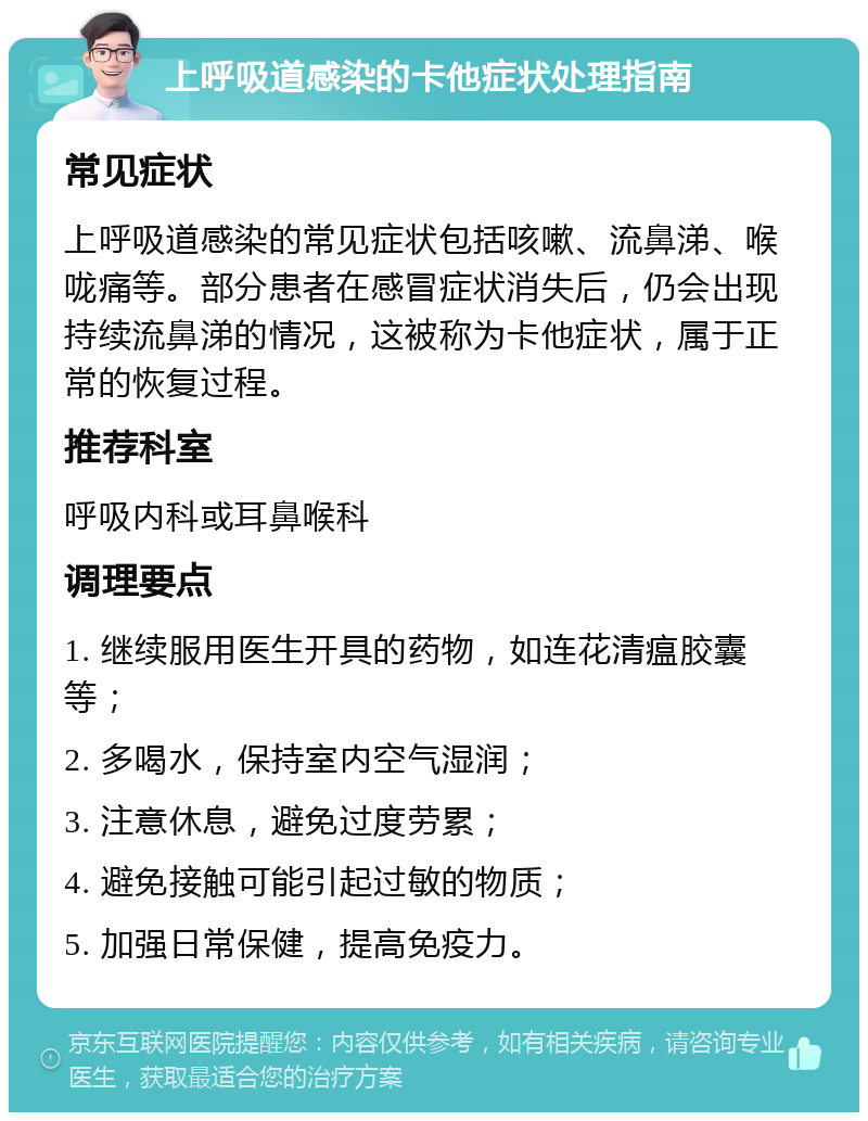 上呼吸道感染的卡他症状处理指南 常见症状 上呼吸道感染的常见症状包括咳嗽、流鼻涕、喉咙痛等。部分患者在感冒症状消失后，仍会出现持续流鼻涕的情况，这被称为卡他症状，属于正常的恢复过程。 推荐科室 呼吸内科或耳鼻喉科 调理要点 1. 继续服用医生开具的药物，如连花清瘟胶囊等； 2. 多喝水，保持室内空气湿润； 3. 注意休息，避免过度劳累； 4. 避免接触可能引起过敏的物质； 5. 加强日常保健，提高免疫力。