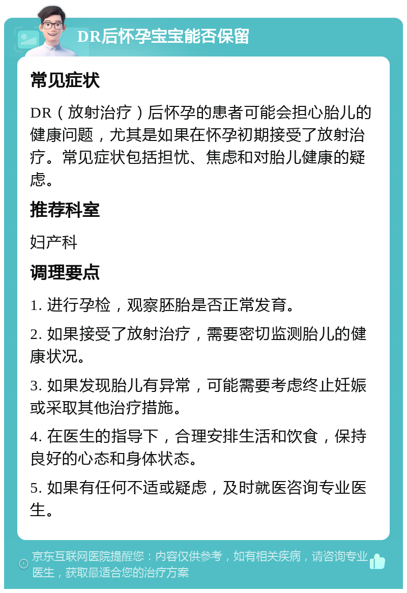 DR后怀孕宝宝能否保留 常见症状 DR（放射治疗）后怀孕的患者可能会担心胎儿的健康问题，尤其是如果在怀孕初期接受了放射治疗。常见症状包括担忧、焦虑和对胎儿健康的疑虑。 推荐科室 妇产科 调理要点 1. 进行孕检，观察胚胎是否正常发育。 2. 如果接受了放射治疗，需要密切监测胎儿的健康状况。 3. 如果发现胎儿有异常，可能需要考虑终止妊娠或采取其他治疗措施。 4. 在医生的指导下，合理安排生活和饮食，保持良好的心态和身体状态。 5. 如果有任何不适或疑虑，及时就医咨询专业医生。