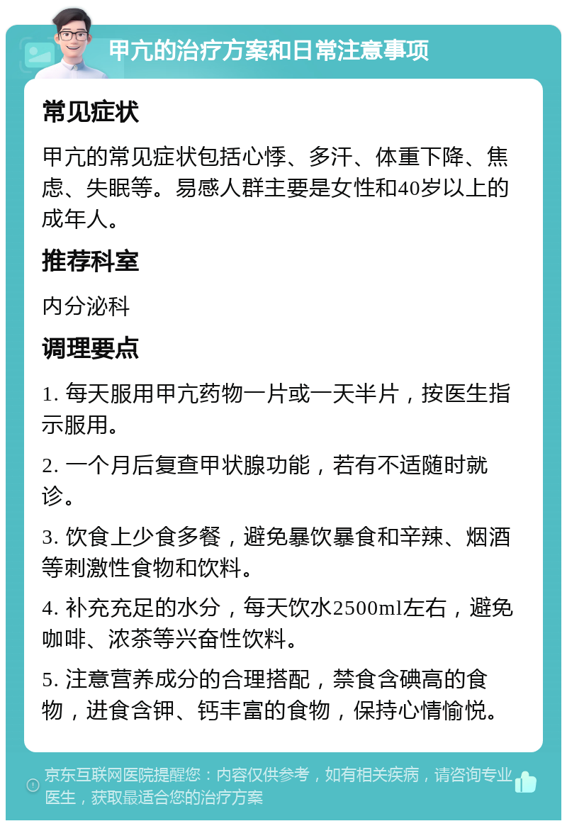 甲亢的治疗方案和日常注意事项 常见症状 甲亢的常见症状包括心悸、多汗、体重下降、焦虑、失眠等。易感人群主要是女性和40岁以上的成年人。 推荐科室 内分泌科 调理要点 1. 每天服用甲亢药物一片或一天半片，按医生指示服用。 2. 一个月后复查甲状腺功能，若有不适随时就诊。 3. 饮食上少食多餐，避免暴饮暴食和辛辣、烟酒等刺激性食物和饮料。 4. 补充充足的水分，每天饮水2500ml左右，避免咖啡、浓茶等兴奋性饮料。 5. 注意营养成分的合理搭配，禁食含碘高的食物，进食含钾、钙丰富的食物，保持心情愉悦。