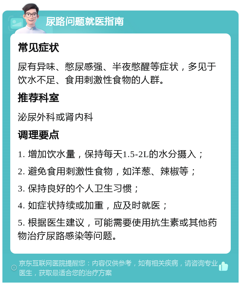 尿路问题就医指南 常见症状 尿有异味、憋尿感强、半夜憋醒等症状，多见于饮水不足、食用刺激性食物的人群。 推荐科室 泌尿外科或肾内科 调理要点 1. 增加饮水量，保持每天1.5-2L的水分摄入； 2. 避免食用刺激性食物，如洋葱、辣椒等； 3. 保持良好的个人卫生习惯； 4. 如症状持续或加重，应及时就医； 5. 根据医生建议，可能需要使用抗生素或其他药物治疗尿路感染等问题。