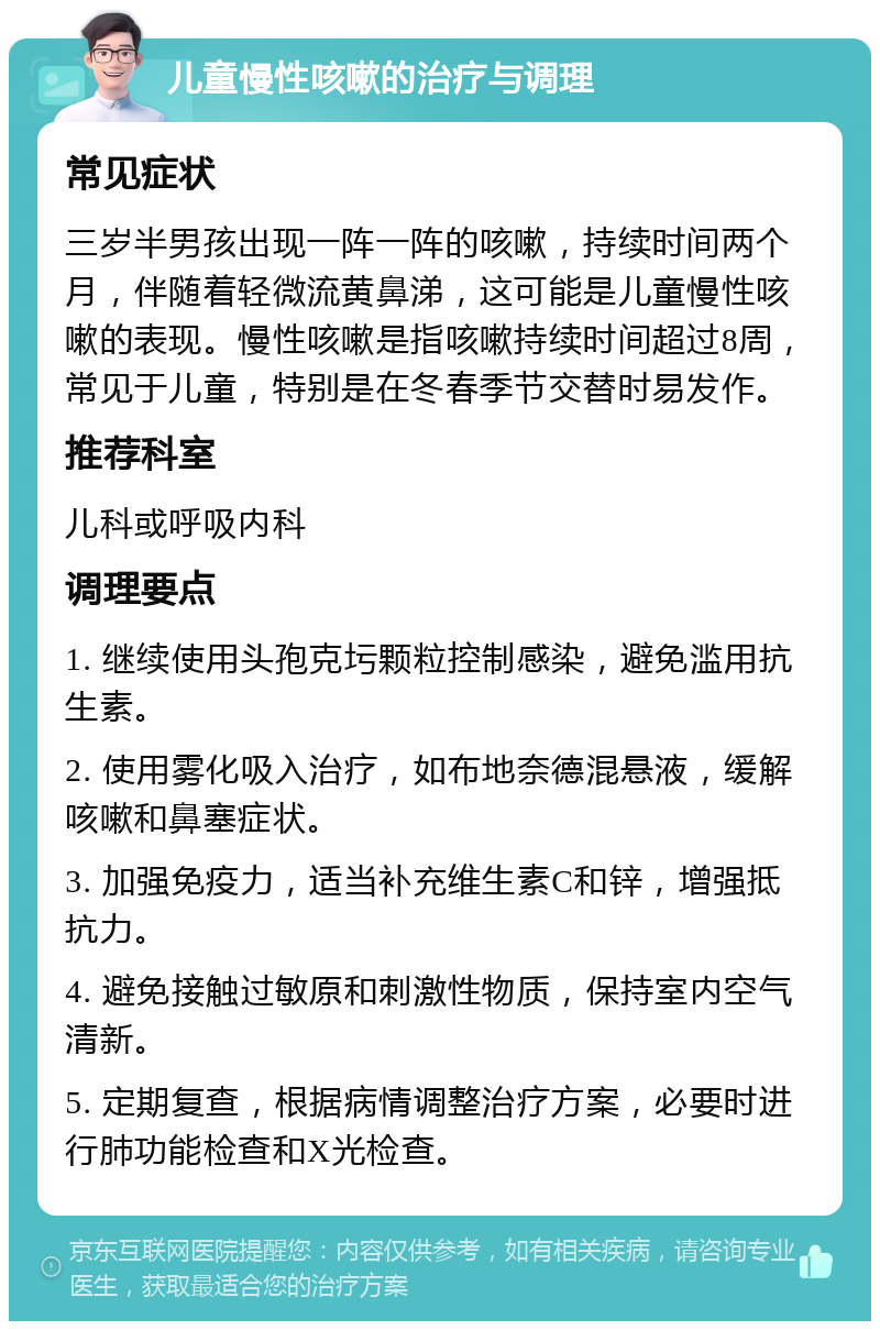 儿童慢性咳嗽的治疗与调理 常见症状 三岁半男孩出现一阵一阵的咳嗽，持续时间两个月，伴随着轻微流黄鼻涕，这可能是儿童慢性咳嗽的表现。慢性咳嗽是指咳嗽持续时间超过8周，常见于儿童，特别是在冬春季节交替时易发作。 推荐科室 儿科或呼吸内科 调理要点 1. 继续使用头孢克圬颗粒控制感染，避免滥用抗生素。 2. 使用雾化吸入治疗，如布地奈德混悬液，缓解咳嗽和鼻塞症状。 3. 加强免疫力，适当补充维生素C和锌，增强抵抗力。 4. 避免接触过敏原和刺激性物质，保持室内空气清新。 5. 定期复查，根据病情调整治疗方案，必要时进行肺功能检查和X光检查。