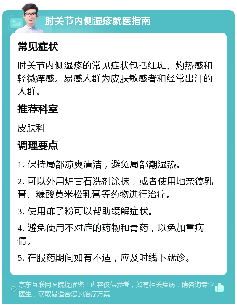 肘关节内侧湿疹就医指南 常见症状 肘关节内侧湿疹的常见症状包括红斑、灼热感和轻微痒感。易感人群为皮肤敏感者和经常出汗的人群。 推荐科室 皮肤科 调理要点 1. 保持局部凉爽清洁，避免局部潮湿热。 2. 可以外用炉甘石洗剂涂抹，或者使用地奈德乳膏、糠酸莫米松乳膏等药物进行治疗。 3. 使用痱子粉可以帮助缓解症状。 4. 避免使用不对症的药物和膏药，以免加重病情。 5. 在服药期间如有不适，应及时线下就诊。