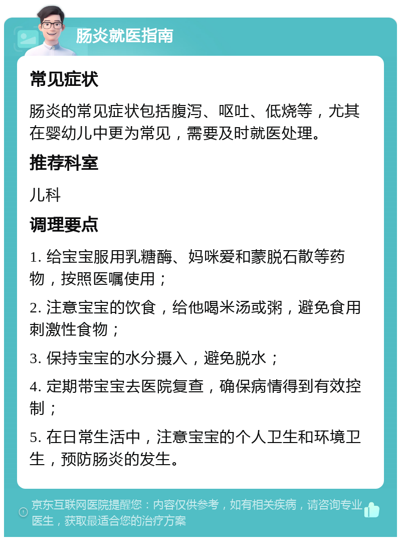 肠炎就医指南 常见症状 肠炎的常见症状包括腹泻、呕吐、低烧等，尤其在婴幼儿中更为常见，需要及时就医处理。 推荐科室 儿科 调理要点 1. 给宝宝服用乳糖酶、妈咪爱和蒙脱石散等药物，按照医嘱使用； 2. 注意宝宝的饮食，给他喝米汤或粥，避免食用刺激性食物； 3. 保持宝宝的水分摄入，避免脱水； 4. 定期带宝宝去医院复查，确保病情得到有效控制； 5. 在日常生活中，注意宝宝的个人卫生和环境卫生，预防肠炎的发生。