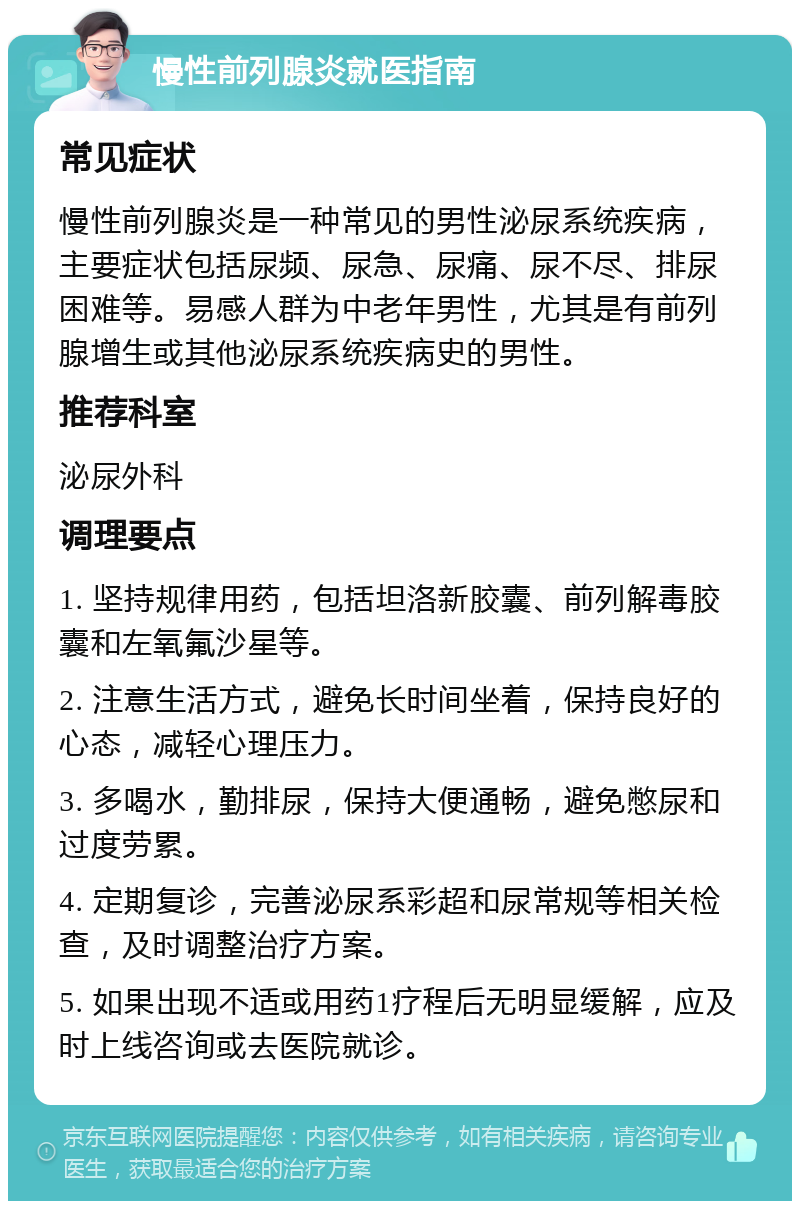 慢性前列腺炎就医指南 常见症状 慢性前列腺炎是一种常见的男性泌尿系统疾病，主要症状包括尿频、尿急、尿痛、尿不尽、排尿困难等。易感人群为中老年男性，尤其是有前列腺增生或其他泌尿系统疾病史的男性。 推荐科室 泌尿外科 调理要点 1. 坚持规律用药，包括坦洛新胶囊、前列解毒胶囊和左氧氟沙星等。 2. 注意生活方式，避免长时间坐着，保持良好的心态，减轻心理压力。 3. 多喝水，勤排尿，保持大便通畅，避免憋尿和过度劳累。 4. 定期复诊，完善泌尿系彩超和尿常规等相关检查，及时调整治疗方案。 5. 如果出现不适或用药1疗程后无明显缓解，应及时上线咨询或去医院就诊。