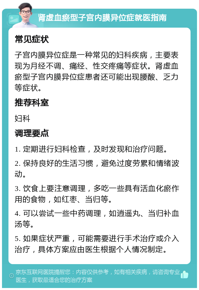 肾虚血瘀型子宫内膜异位症就医指南 常见症状 子宫内膜异位症是一种常见的妇科疾病，主要表现为月经不调、痛经、性交疼痛等症状。肾虚血瘀型子宫内膜异位症患者还可能出现腰酸、乏力等症状。 推荐科室 妇科 调理要点 1. 定期进行妇科检查，及时发现和治疗问题。 2. 保持良好的生活习惯，避免过度劳累和情绪波动。 3. 饮食上要注意调理，多吃一些具有活血化瘀作用的食物，如红枣、当归等。 4. 可以尝试一些中药调理，如逍遥丸、当归补血汤等。 5. 如果症状严重，可能需要进行手术治疗或介入治疗，具体方案应由医生根据个人情况制定。