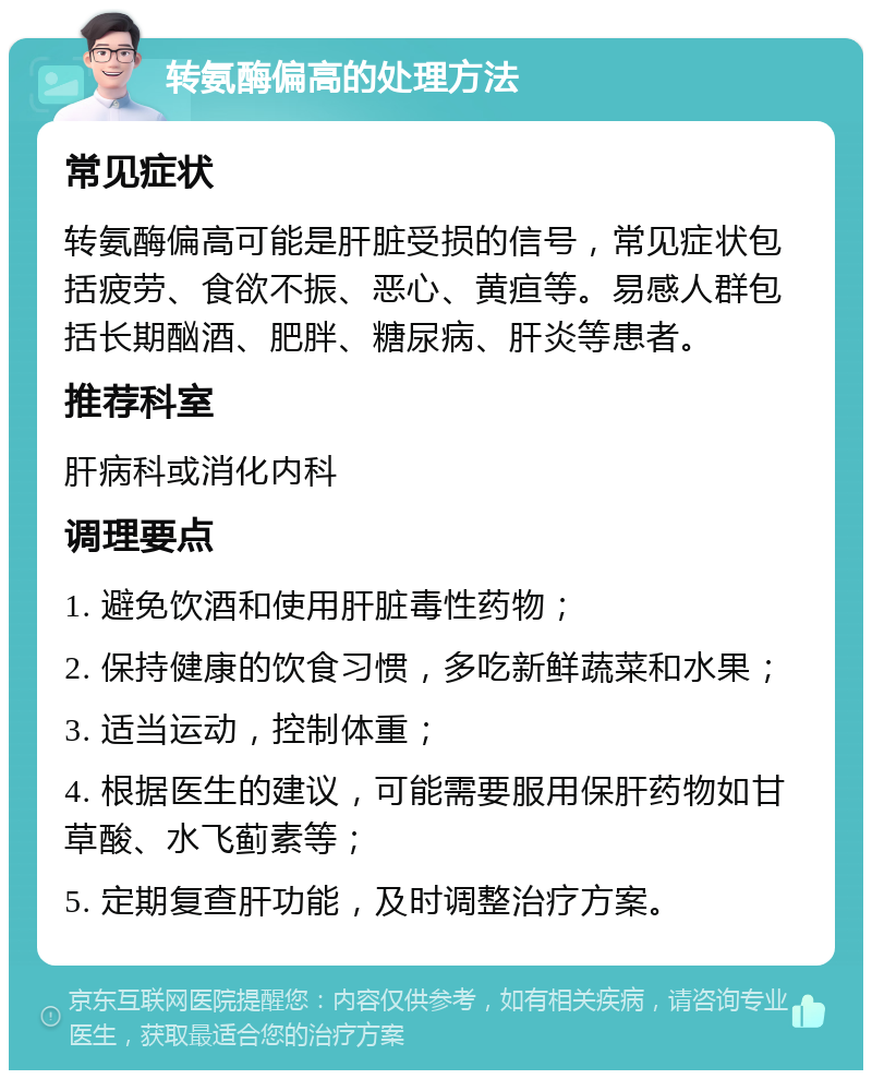 转氨酶偏高的处理方法 常见症状 转氨酶偏高可能是肝脏受损的信号，常见症状包括疲劳、食欲不振、恶心、黄疸等。易感人群包括长期酗酒、肥胖、糖尿病、肝炎等患者。 推荐科室 肝病科或消化内科 调理要点 1. 避免饮酒和使用肝脏毒性药物； 2. 保持健康的饮食习惯，多吃新鲜蔬菜和水果； 3. 适当运动，控制体重； 4. 根据医生的建议，可能需要服用保肝药物如甘草酸、水飞蓟素等； 5. 定期复查肝功能，及时调整治疗方案。