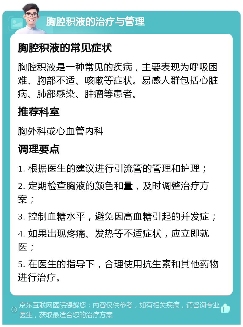 胸腔积液的治疗与管理 胸腔积液的常见症状 胸腔积液是一种常见的疾病，主要表现为呼吸困难、胸部不适、咳嗽等症状。易感人群包括心脏病、肺部感染、肿瘤等患者。 推荐科室 胸外科或心血管内科 调理要点 1. 根据医生的建议进行引流管的管理和护理； 2. 定期检查胸液的颜色和量，及时调整治疗方案； 3. 控制血糖水平，避免因高血糖引起的并发症； 4. 如果出现疼痛、发热等不适症状，应立即就医； 5. 在医生的指导下，合理使用抗生素和其他药物进行治疗。