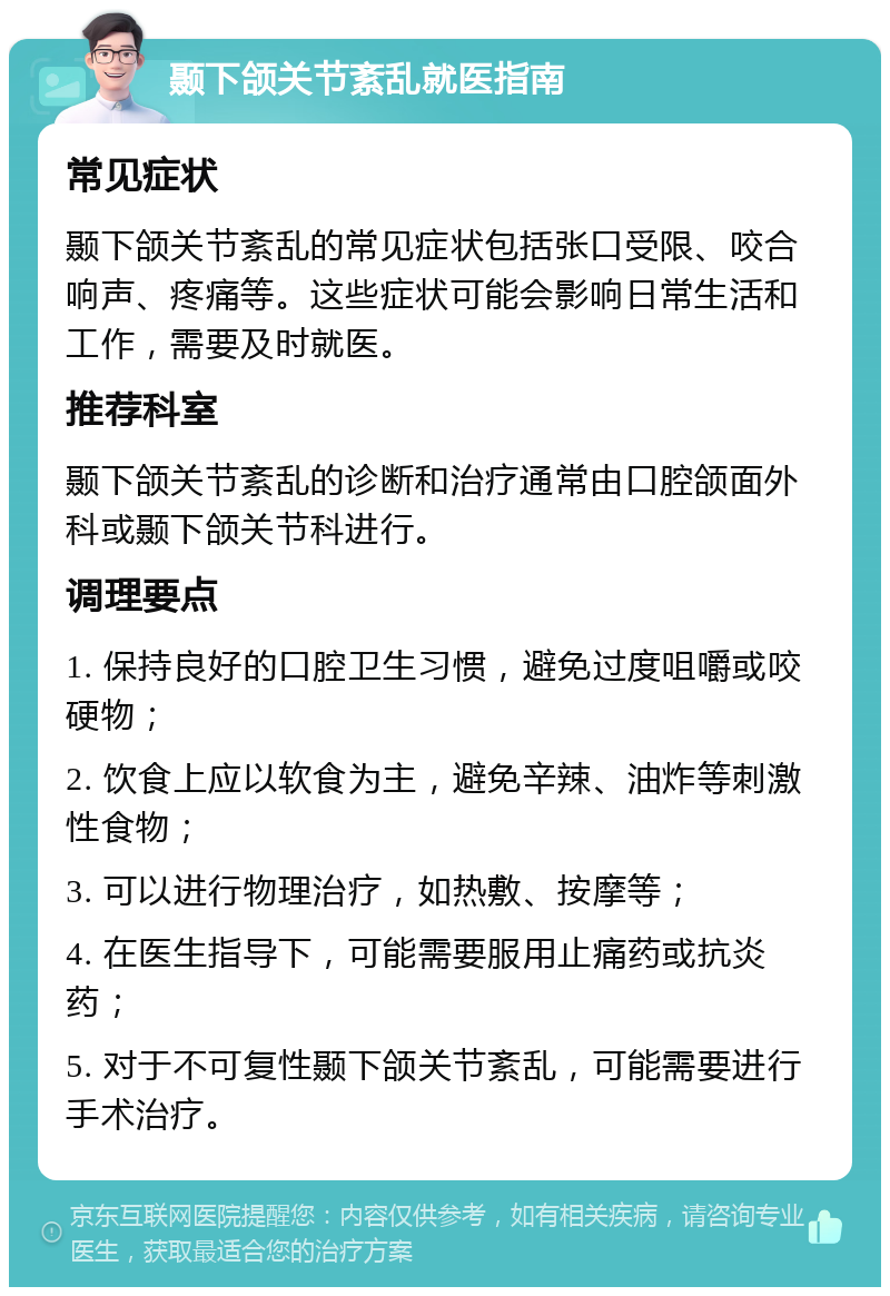 颞下颌关节紊乱就医指南 常见症状 颞下颌关节紊乱的常见症状包括张口受限、咬合响声、疼痛等。这些症状可能会影响日常生活和工作，需要及时就医。 推荐科室 颞下颌关节紊乱的诊断和治疗通常由口腔颌面外科或颞下颌关节科进行。 调理要点 1. 保持良好的口腔卫生习惯，避免过度咀嚼或咬硬物； 2. 饮食上应以软食为主，避免辛辣、油炸等刺激性食物； 3. 可以进行物理治疗，如热敷、按摩等； 4. 在医生指导下，可能需要服用止痛药或抗炎药； 5. 对于不可复性颞下颌关节紊乱，可能需要进行手术治疗。