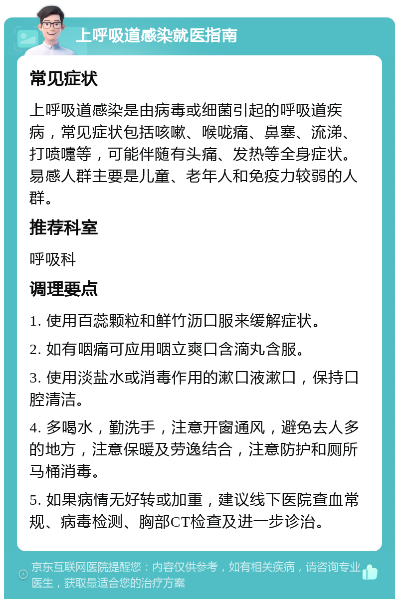 上呼吸道感染就医指南 常见症状 上呼吸道感染是由病毒或细菌引起的呼吸道疾病，常见症状包括咳嗽、喉咙痛、鼻塞、流涕、打喷嚏等，可能伴随有头痛、发热等全身症状。易感人群主要是儿童、老年人和免疫力较弱的人群。 推荐科室 呼吸科 调理要点 1. 使用百蕊颗粒和鲜竹沥口服来缓解症状。 2. 如有咽痛可应用咽立爽口含滴丸含服。 3. 使用淡盐水或消毒作用的漱口液漱口，保持口腔清洁。 4. 多喝水，勤洗手，注意开窗通风，避免去人多的地方，注意保暖及劳逸结合，注意防护和厕所马桶消毒。 5. 如果病情无好转或加重，建议线下医院查血常规、病毒检测、胸部CT检查及进一步诊治。