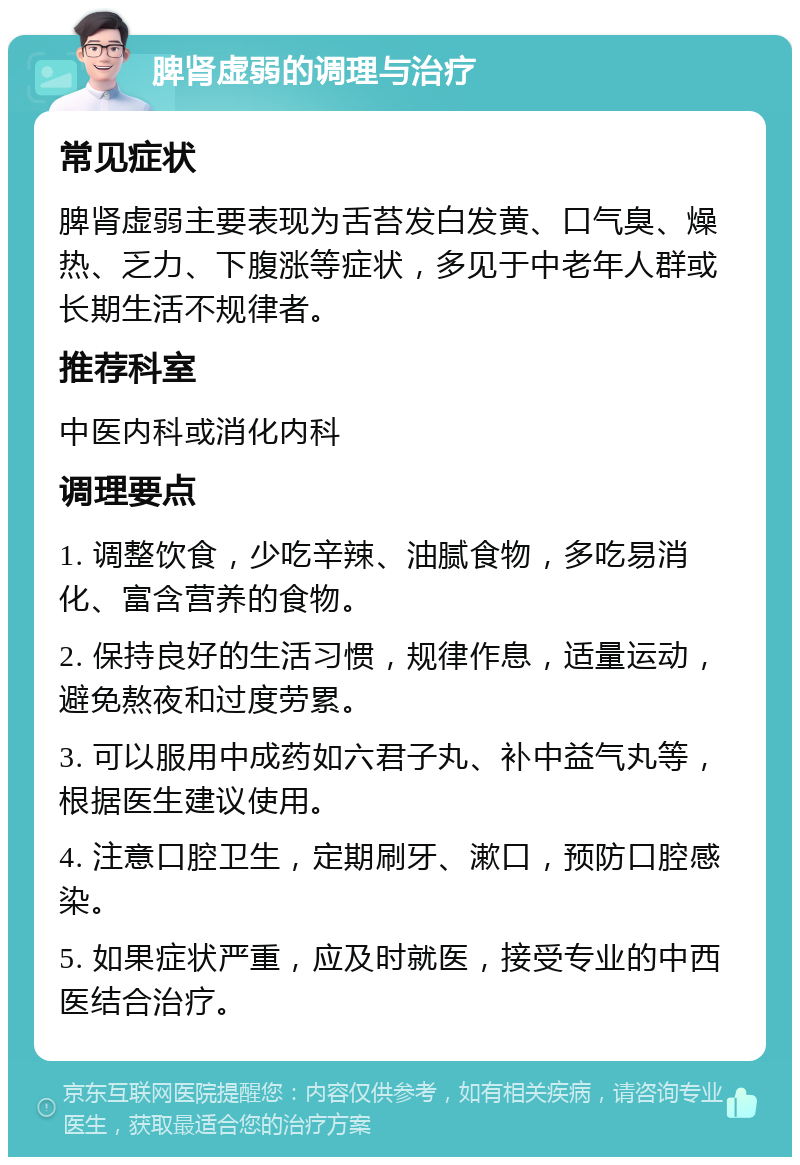 脾肾虚弱的调理与治疗 常见症状 脾肾虚弱主要表现为舌苔发白发黄、口气臭、燥热、乏力、下腹涨等症状，多见于中老年人群或长期生活不规律者。 推荐科室 中医内科或消化内科 调理要点 1. 调整饮食，少吃辛辣、油腻食物，多吃易消化、富含营养的食物。 2. 保持良好的生活习惯，规律作息，适量运动，避免熬夜和过度劳累。 3. 可以服用中成药如六君子丸、补中益气丸等，根据医生建议使用。 4. 注意口腔卫生，定期刷牙、漱口，预防口腔感染。 5. 如果症状严重，应及时就医，接受专业的中西医结合治疗。