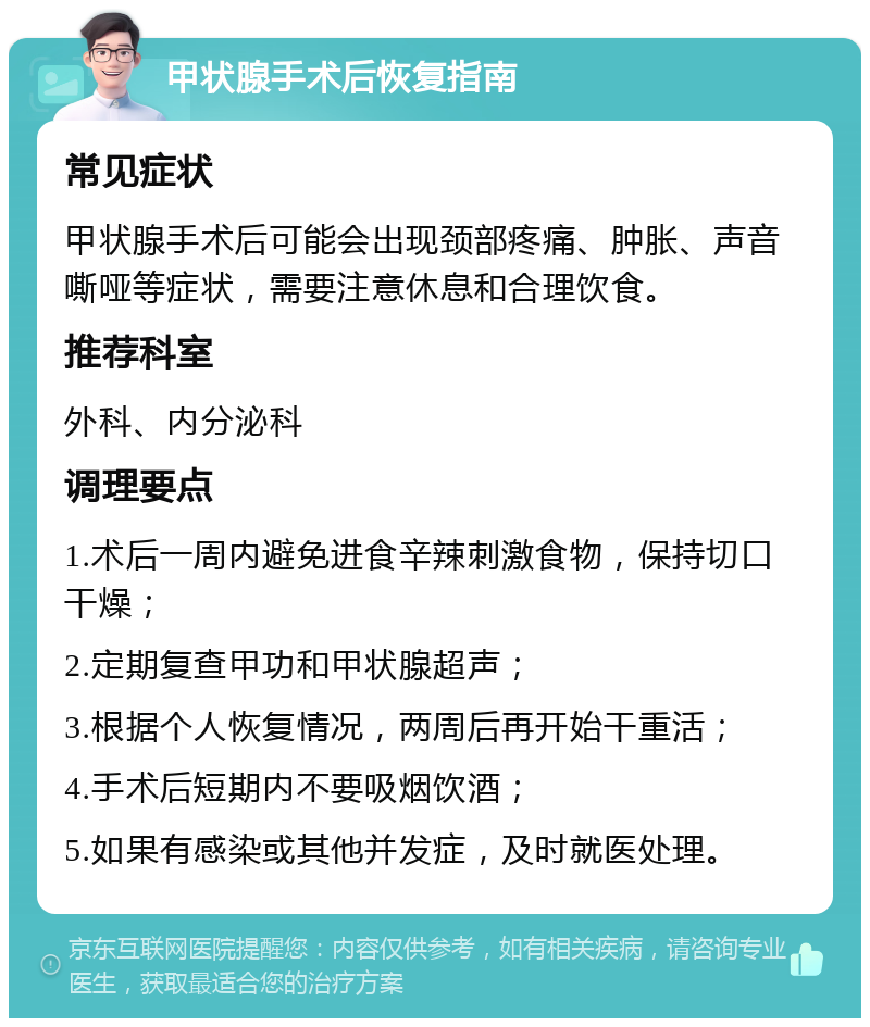 甲状腺手术后恢复指南 常见症状 甲状腺手术后可能会出现颈部疼痛、肿胀、声音嘶哑等症状，需要注意休息和合理饮食。 推荐科室 外科、内分泌科 调理要点 1.术后一周内避免进食辛辣刺激食物，保持切口干燥； 2.定期复查甲功和甲状腺超声； 3.根据个人恢复情况，两周后再开始干重活； 4.手术后短期内不要吸烟饮酒； 5.如果有感染或其他并发症，及时就医处理。