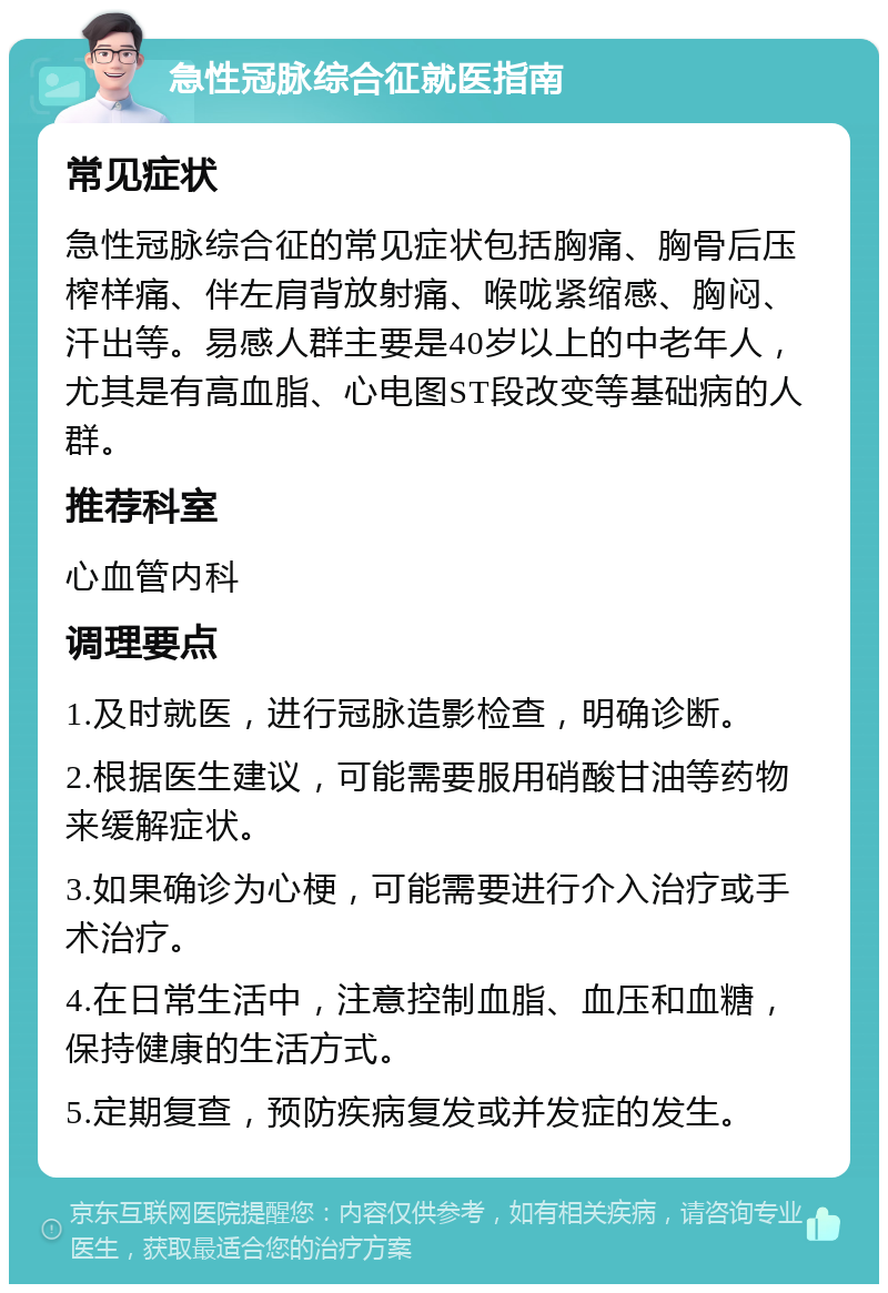 急性冠脉综合征就医指南 常见症状 急性冠脉综合征的常见症状包括胸痛、胸骨后压榨样痛、伴左肩背放射痛、喉咙紧缩感、胸闷、汗出等。易感人群主要是40岁以上的中老年人，尤其是有高血脂、心电图ST段改变等基础病的人群。 推荐科室 心血管内科 调理要点 1.及时就医，进行冠脉造影检查，明确诊断。 2.根据医生建议，可能需要服用硝酸甘油等药物来缓解症状。 3.如果确诊为心梗，可能需要进行介入治疗或手术治疗。 4.在日常生活中，注意控制血脂、血压和血糖，保持健康的生活方式。 5.定期复查，预防疾病复发或并发症的发生。