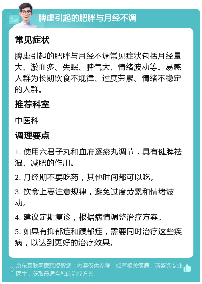 脾虚引起的肥胖与月经不调 常见症状 脾虚引起的肥胖与月经不调常见症状包括月经量大、淤血多、失眠、脾气大、情绪波动等。易感人群为长期饮食不规律、过度劳累、情绪不稳定的人群。 推荐科室 中医科 调理要点 1. 使用六君子丸和血府逐瘀丸调节，具有健脾祛湿、减肥的作用。 2. 月经期不要吃药，其他时间都可以吃。 3. 饮食上要注意规律，避免过度劳累和情绪波动。 4. 建议定期复诊，根据病情调整治疗方案。 5. 如果有抑郁症和躁郁症，需要同时治疗这些疾病，以达到更好的治疗效果。