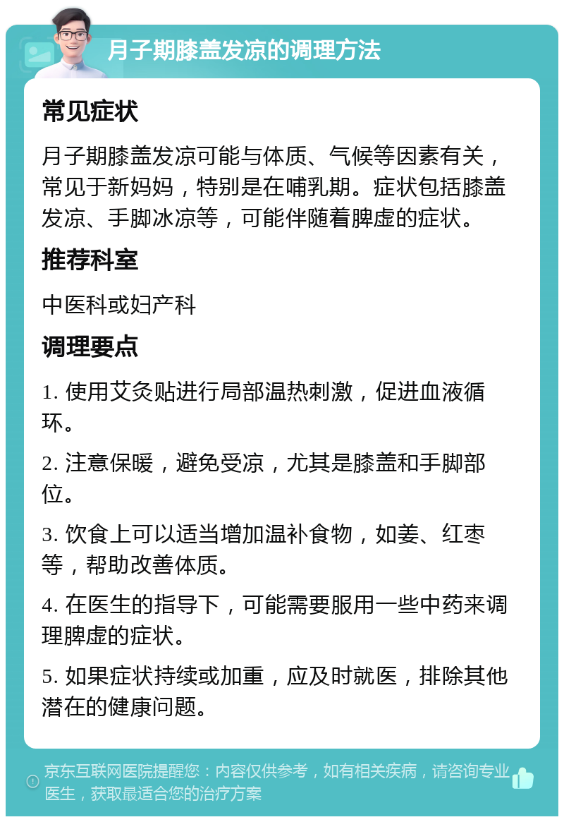 月子期膝盖发凉的调理方法 常见症状 月子期膝盖发凉可能与体质、气候等因素有关，常见于新妈妈，特别是在哺乳期。症状包括膝盖发凉、手脚冰凉等，可能伴随着脾虚的症状。 推荐科室 中医科或妇产科 调理要点 1. 使用艾灸贴进行局部温热刺激，促进血液循环。 2. 注意保暖，避免受凉，尤其是膝盖和手脚部位。 3. 饮食上可以适当增加温补食物，如姜、红枣等，帮助改善体质。 4. 在医生的指导下，可能需要服用一些中药来调理脾虚的症状。 5. 如果症状持续或加重，应及时就医，排除其他潜在的健康问题。