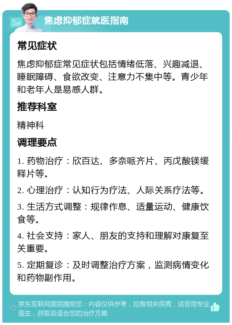 焦虑抑郁症就医指南 常见症状 焦虑抑郁症常见症状包括情绪低落、兴趣减退、睡眠障碍、食欲改变、注意力不集中等。青少年和老年人是易感人群。 推荐科室 精神科 调理要点 1. 药物治疗：欣百达、多奈哌齐片、丙戊酸镁缓释片等。 2. 心理治疗：认知行为疗法、人际关系疗法等。 3. 生活方式调整：规律作息、适量运动、健康饮食等。 4. 社会支持：家人、朋友的支持和理解对康复至关重要。 5. 定期复诊：及时调整治疗方案，监测病情变化和药物副作用。