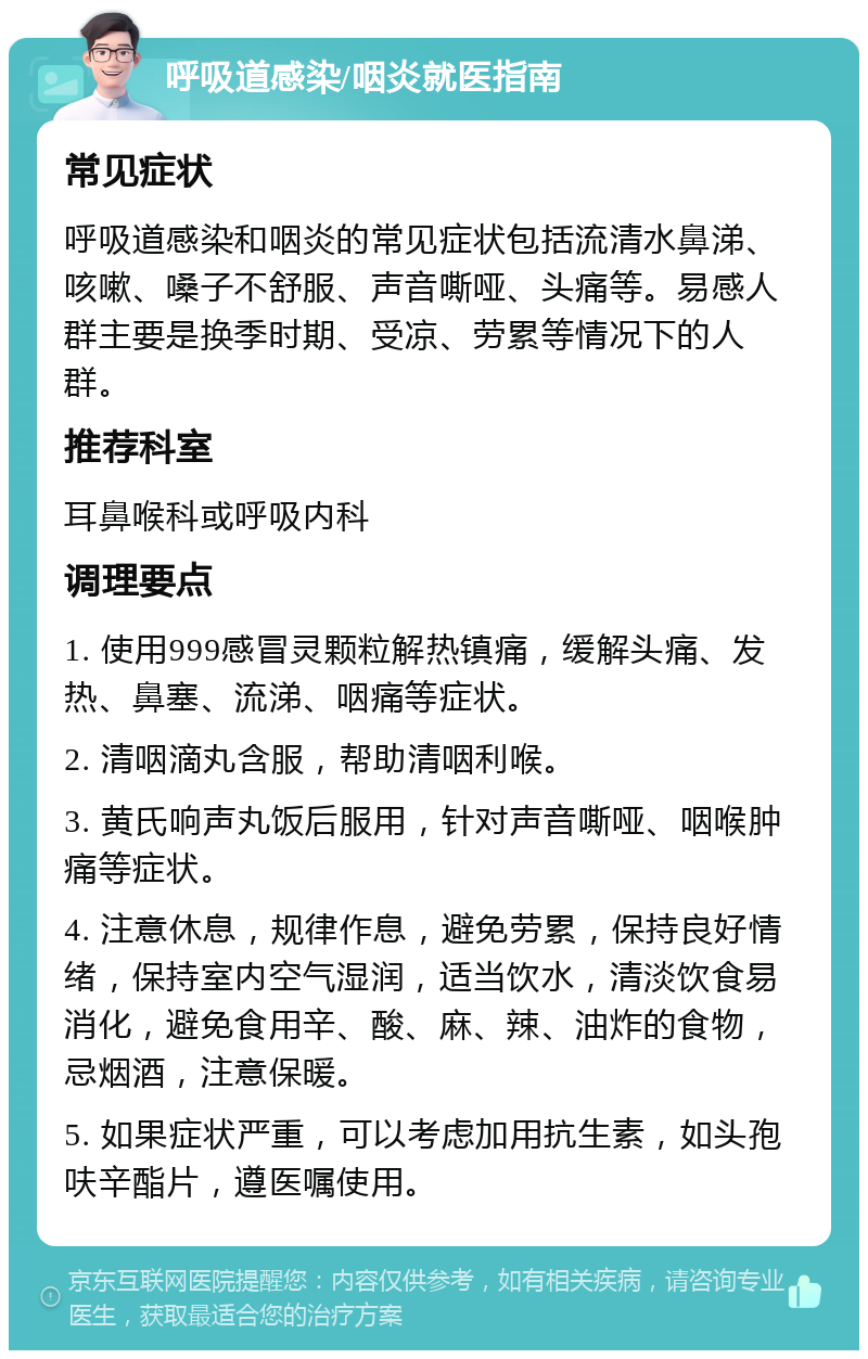 呼吸道感染/咽炎就医指南 常见症状 呼吸道感染和咽炎的常见症状包括流清水鼻涕、咳嗽、嗓子不舒服、声音嘶哑、头痛等。易感人群主要是换季时期、受凉、劳累等情况下的人群。 推荐科室 耳鼻喉科或呼吸内科 调理要点 1. 使用999感冒灵颗粒解热镇痛，缓解头痛、发热、鼻塞、流涕、咽痛等症状。 2. 清咽滴丸含服，帮助清咽利喉。 3. 黄氏响声丸饭后服用，针对声音嘶哑、咽喉肿痛等症状。 4. 注意休息，规律作息，避免劳累，保持良好情绪，保持室内空气湿润，适当饮水，清淡饮食易消化，避免食用辛、酸、麻、辣、油炸的食物，忌烟酒，注意保暖。 5. 如果症状严重，可以考虑加用抗生素，如头孢呋辛酯片，遵医嘱使用。