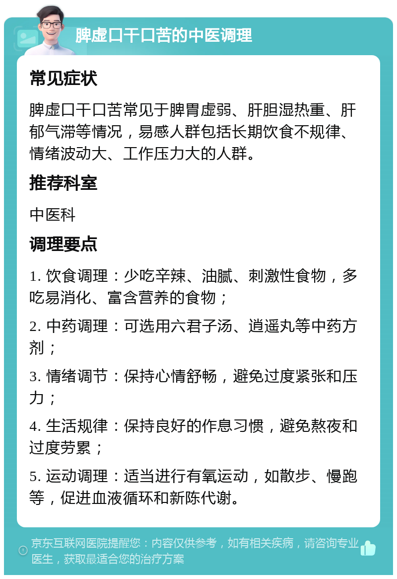 脾虚口干口苦的中医调理 常见症状 脾虚口干口苦常见于脾胃虚弱、肝胆湿热重、肝郁气滞等情况，易感人群包括长期饮食不规律、情绪波动大、工作压力大的人群。 推荐科室 中医科 调理要点 1. 饮食调理：少吃辛辣、油腻、刺激性食物，多吃易消化、富含营养的食物； 2. 中药调理：可选用六君子汤、逍遥丸等中药方剂； 3. 情绪调节：保持心情舒畅，避免过度紧张和压力； 4. 生活规律：保持良好的作息习惯，避免熬夜和过度劳累； 5. 运动调理：适当进行有氧运动，如散步、慢跑等，促进血液循环和新陈代谢。