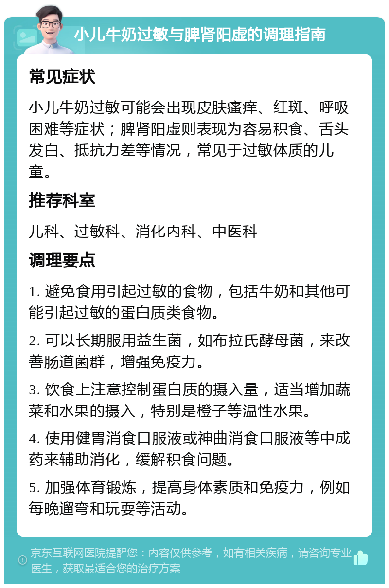 小儿牛奶过敏与脾肾阳虚的调理指南 常见症状 小儿牛奶过敏可能会出现皮肤瘙痒、红斑、呼吸困难等症状；脾肾阳虚则表现为容易积食、舌头发白、抵抗力差等情况，常见于过敏体质的儿童。 推荐科室 儿科、过敏科、消化内科、中医科 调理要点 1. 避免食用引起过敏的食物，包括牛奶和其他可能引起过敏的蛋白质类食物。 2. 可以长期服用益生菌，如布拉氏酵母菌，来改善肠道菌群，增强免疫力。 3. 饮食上注意控制蛋白质的摄入量，适当增加蔬菜和水果的摄入，特别是橙子等温性水果。 4. 使用健胃消食口服液或神曲消食口服液等中成药来辅助消化，缓解积食问题。 5. 加强体育锻炼，提高身体素质和免疫力，例如每晚遛弯和玩耍等活动。