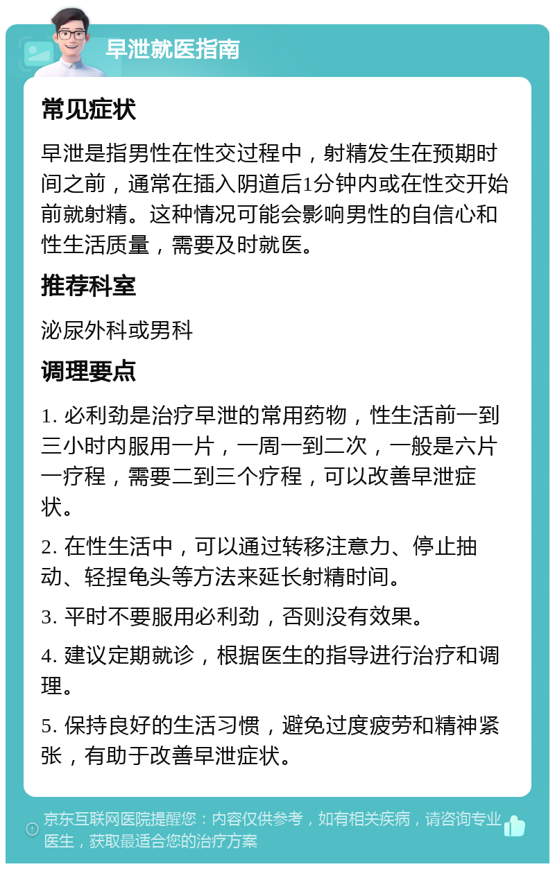 早泄就医指南 常见症状 早泄是指男性在性交过程中，射精发生在预期时间之前，通常在插入阴道后1分钟内或在性交开始前就射精。这种情况可能会影响男性的自信心和性生活质量，需要及时就医。 推荐科室 泌尿外科或男科 调理要点 1. 必利劲是治疗早泄的常用药物，性生活前一到三小时内服用一片，一周一到二次，一般是六片一疗程，需要二到三个疗程，可以改善早泄症状。 2. 在性生活中，可以通过转移注意力、停止抽动、轻捏龟头等方法来延长射精时间。 3. 平时不要服用必利劲，否则没有效果。 4. 建议定期就诊，根据医生的指导进行治疗和调理。 5. 保持良好的生活习惯，避免过度疲劳和精神紧张，有助于改善早泄症状。