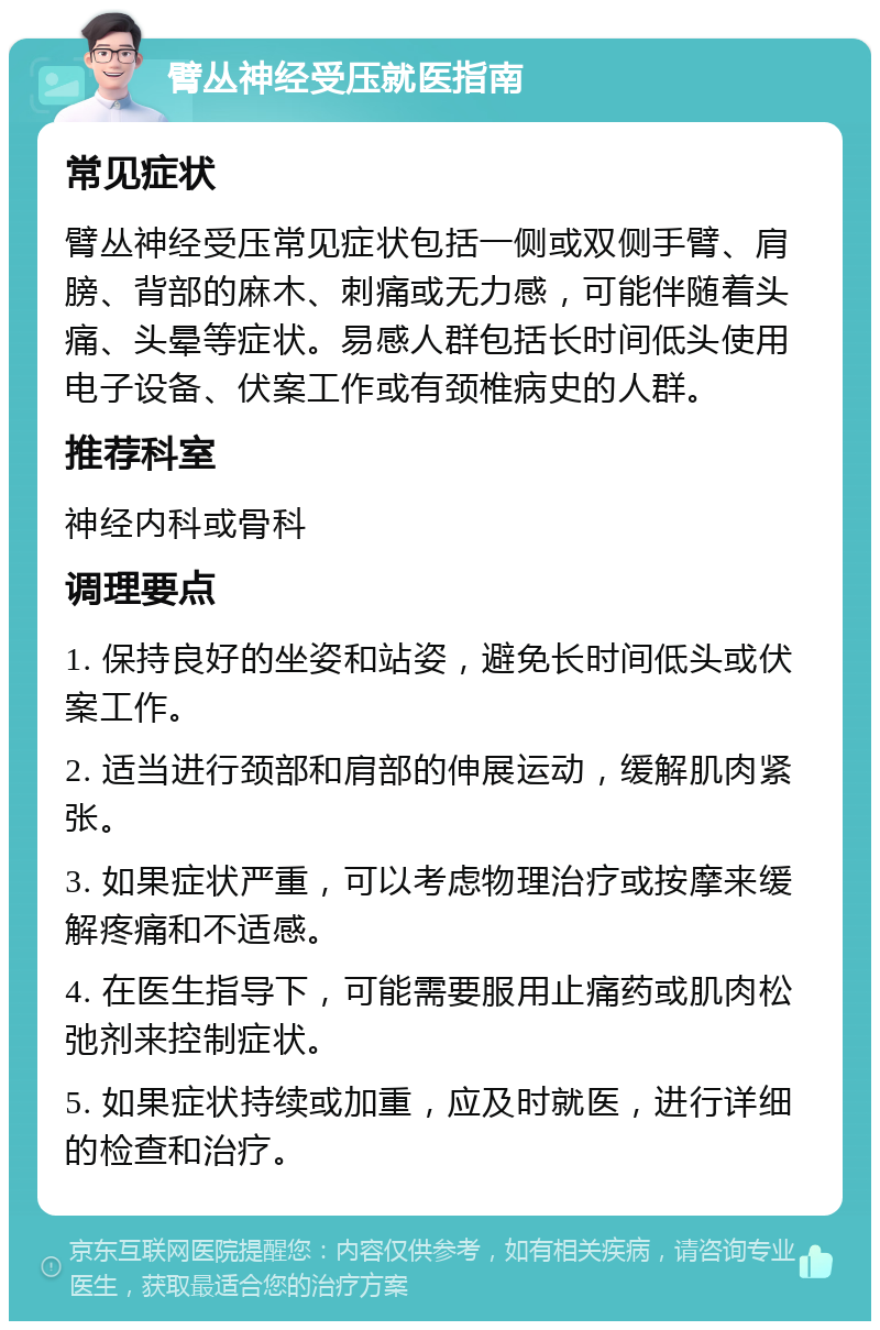 臂丛神经受压就医指南 常见症状 臂丛神经受压常见症状包括一侧或双侧手臂、肩膀、背部的麻木、刺痛或无力感，可能伴随着头痛、头晕等症状。易感人群包括长时间低头使用电子设备、伏案工作或有颈椎病史的人群。 推荐科室 神经内科或骨科 调理要点 1. 保持良好的坐姿和站姿，避免长时间低头或伏案工作。 2. 适当进行颈部和肩部的伸展运动，缓解肌肉紧张。 3. 如果症状严重，可以考虑物理治疗或按摩来缓解疼痛和不适感。 4. 在医生指导下，可能需要服用止痛药或肌肉松弛剂来控制症状。 5. 如果症状持续或加重，应及时就医，进行详细的检查和治疗。