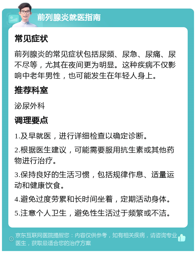 前列腺炎就医指南 常见症状 前列腺炎的常见症状包括尿频、尿急、尿痛、尿不尽等，尤其在夜间更为明显。这种疾病不仅影响中老年男性，也可能发生在年轻人身上。 推荐科室 泌尿外科 调理要点 1.及早就医，进行详细检查以确定诊断。 2.根据医生建议，可能需要服用抗生素或其他药物进行治疗。 3.保持良好的生活习惯，包括规律作息、适量运动和健康饮食。 4.避免过度劳累和长时间坐着，定期活动身体。 5.注意个人卫生，避免性生活过于频繁或不洁。