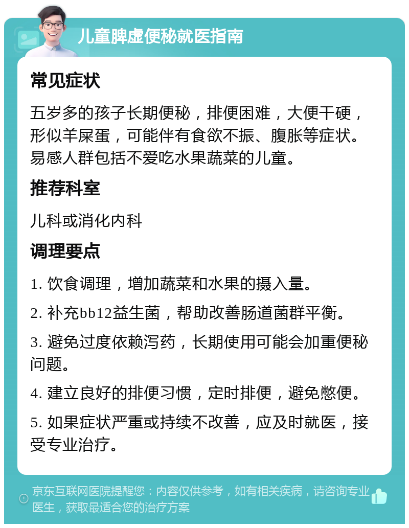 儿童脾虚便秘就医指南 常见症状 五岁多的孩子长期便秘，排便困难，大便干硬，形似羊屎蛋，可能伴有食欲不振、腹胀等症状。易感人群包括不爱吃水果蔬菜的儿童。 推荐科室 儿科或消化内科 调理要点 1. 饮食调理，增加蔬菜和水果的摄入量。 2. 补充bb12益生菌，帮助改善肠道菌群平衡。 3. 避免过度依赖泻药，长期使用可能会加重便秘问题。 4. 建立良好的排便习惯，定时排便，避免憋便。 5. 如果症状严重或持续不改善，应及时就医，接受专业治疗。