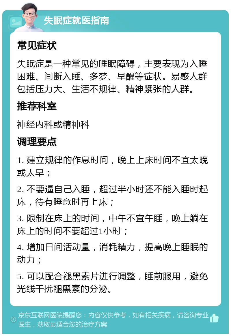 失眠症就医指南 常见症状 失眠症是一种常见的睡眠障碍，主要表现为入睡困难、间断入睡、多梦、早醒等症状。易感人群包括压力大、生活不规律、精神紧张的人群。 推荐科室 神经内科或精神科 调理要点 1. 建立规律的作息时间，晚上上床时间不宜太晚或太早； 2. 不要逼自己入睡，超过半小时还不能入睡时起床，待有睡意时再上床； 3. 限制在床上的时间，中午不宜午睡，晚上躺在床上的时间不要超过1小时； 4. 增加日间活动量，消耗精力，提高晚上睡眠的动力； 5. 可以配合褪黑素片进行调整，睡前服用，避免光线干扰褪黑素的分泌。