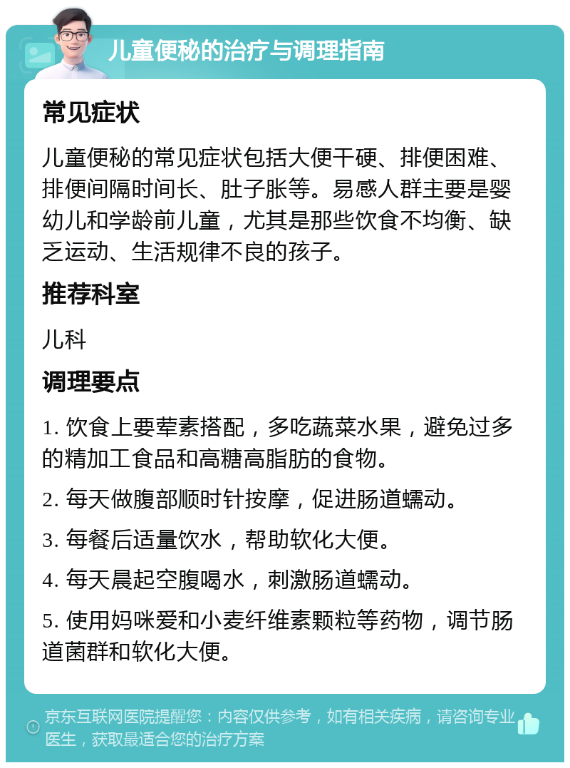 儿童便秘的治疗与调理指南 常见症状 儿童便秘的常见症状包括大便干硬、排便困难、排便间隔时间长、肚子胀等。易感人群主要是婴幼儿和学龄前儿童，尤其是那些饮食不均衡、缺乏运动、生活规律不良的孩子。 推荐科室 儿科 调理要点 1. 饮食上要荤素搭配，多吃蔬菜水果，避免过多的精加工食品和高糖高脂肪的食物。 2. 每天做腹部顺时针按摩，促进肠道蠕动。 3. 每餐后适量饮水，帮助软化大便。 4. 每天晨起空腹喝水，刺激肠道蠕动。 5. 使用妈咪爱和小麦纤维素颗粒等药物，调节肠道菌群和软化大便。