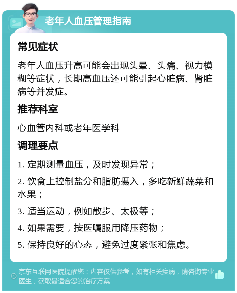 老年人血压管理指南 常见症状 老年人血压升高可能会出现头晕、头痛、视力模糊等症状，长期高血压还可能引起心脏病、肾脏病等并发症。 推荐科室 心血管内科或老年医学科 调理要点 1. 定期测量血压，及时发现异常； 2. 饮食上控制盐分和脂肪摄入，多吃新鲜蔬菜和水果； 3. 适当运动，例如散步、太极等； 4. 如果需要，按医嘱服用降压药物； 5. 保持良好的心态，避免过度紧张和焦虑。