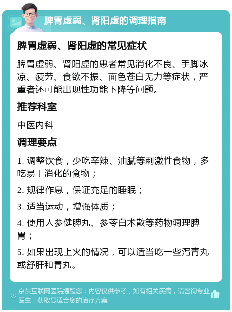 脾胃虚弱、肾阳虚的调理指南 脾胃虚弱、肾阳虚的常见症状 脾胃虚弱、肾阳虚的患者常见消化不良、手脚冰凉、疲劳、食欲不振、面色苍白无力等症状，严重者还可能出现性功能下降等问题。 推荐科室 中医内科 调理要点 1. 调整饮食，少吃辛辣、油腻等刺激性食物，多吃易于消化的食物； 2. 规律作息，保证充足的睡眠； 3. 适当运动，增强体质； 4. 使用人参健脾丸、参苓白术散等药物调理脾胃； 5. 如果出现上火的情况，可以适当吃一些泻青丸或舒肝和胃丸。