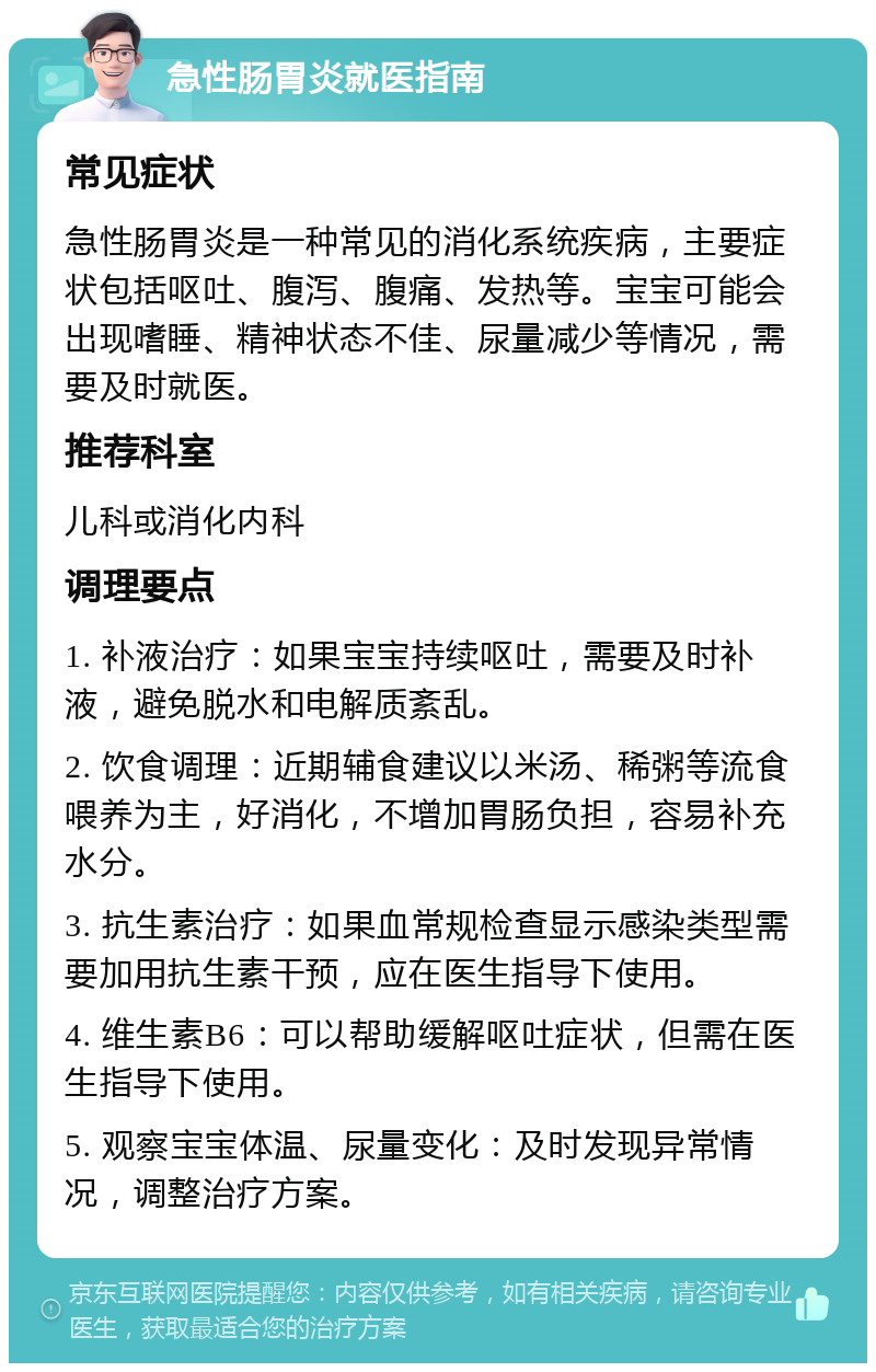 急性肠胃炎就医指南 常见症状 急性肠胃炎是一种常见的消化系统疾病，主要症状包括呕吐、腹泻、腹痛、发热等。宝宝可能会出现嗜睡、精神状态不佳、尿量减少等情况，需要及时就医。 推荐科室 儿科或消化内科 调理要点 1. 补液治疗：如果宝宝持续呕吐，需要及时补液，避免脱水和电解质紊乱。 2. 饮食调理：近期辅食建议以米汤、稀粥等流食喂养为主，好消化，不增加胃肠负担，容易补充水分。 3. 抗生素治疗：如果血常规检查显示感染类型需要加用抗生素干预，应在医生指导下使用。 4. 维生素B6：可以帮助缓解呕吐症状，但需在医生指导下使用。 5. 观察宝宝体温、尿量变化：及时发现异常情况，调整治疗方案。