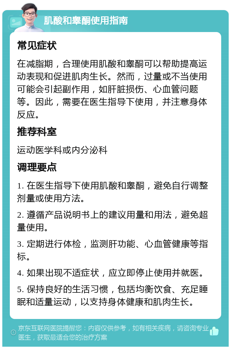 肌酸和睾酮使用指南 常见症状 在减脂期，合理使用肌酸和睾酮可以帮助提高运动表现和促进肌肉生长。然而，过量或不当使用可能会引起副作用，如肝脏损伤、心血管问题等。因此，需要在医生指导下使用，并注意身体反应。 推荐科室 运动医学科或内分泌科 调理要点 1. 在医生指导下使用肌酸和睾酮，避免自行调整剂量或使用方法。 2. 遵循产品说明书上的建议用量和用法，避免超量使用。 3. 定期进行体检，监测肝功能、心血管健康等指标。 4. 如果出现不适症状，应立即停止使用并就医。 5. 保持良好的生活习惯，包括均衡饮食、充足睡眠和适量运动，以支持身体健康和肌肉生长。