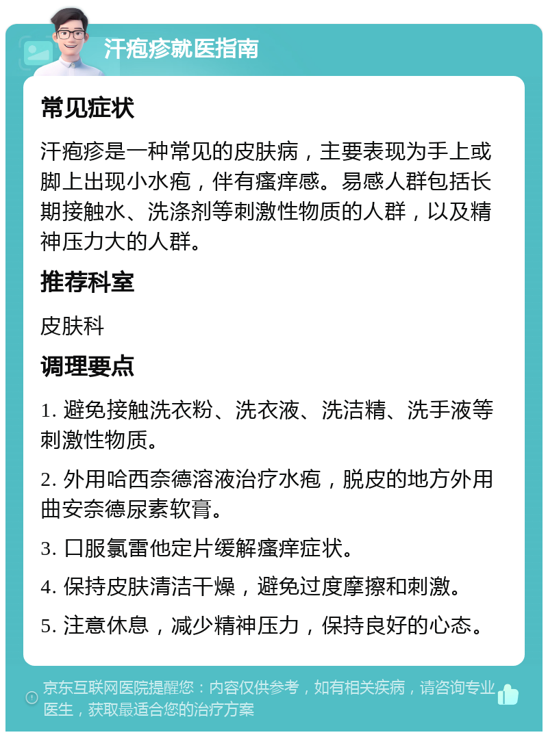 汗疱疹就医指南 常见症状 汗疱疹是一种常见的皮肤病，主要表现为手上或脚上出现小水疱，伴有瘙痒感。易感人群包括长期接触水、洗涤剂等刺激性物质的人群，以及精神压力大的人群。 推荐科室 皮肤科 调理要点 1. 避免接触洗衣粉、洗衣液、洗洁精、洗手液等刺激性物质。 2. 外用哈西奈德溶液治疗水疱，脱皮的地方外用曲安奈德尿素软膏。 3. 口服氯雷他定片缓解瘙痒症状。 4. 保持皮肤清洁干燥，避免过度摩擦和刺激。 5. 注意休息，减少精神压力，保持良好的心态。