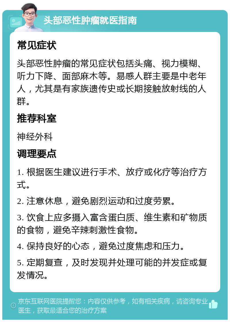 头部恶性肿瘤就医指南 常见症状 头部恶性肿瘤的常见症状包括头痛、视力模糊、听力下降、面部麻木等。易感人群主要是中老年人，尤其是有家族遗传史或长期接触放射线的人群。 推荐科室 神经外科 调理要点 1. 根据医生建议进行手术、放疗或化疗等治疗方式。 2. 注意休息，避免剧烈运动和过度劳累。 3. 饮食上应多摄入富含蛋白质、维生素和矿物质的食物，避免辛辣刺激性食物。 4. 保持良好的心态，避免过度焦虑和压力。 5. 定期复查，及时发现并处理可能的并发症或复发情况。