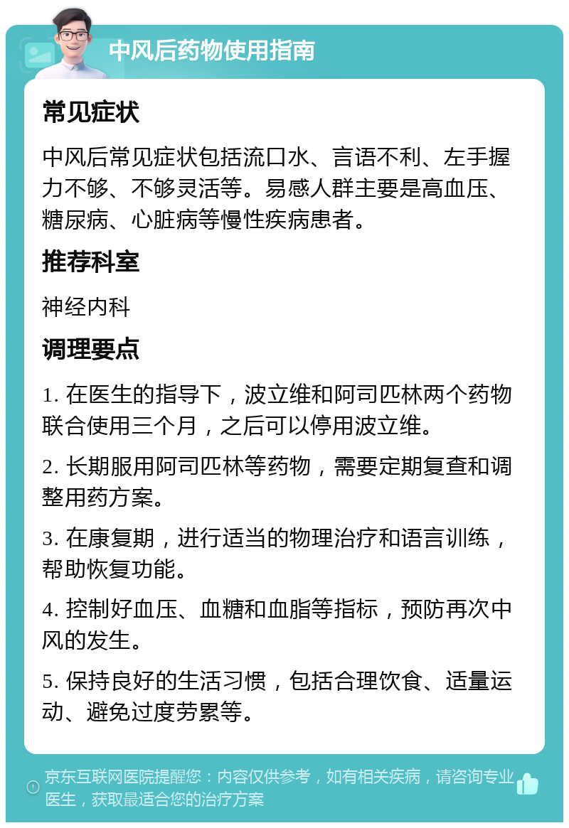 中风后药物使用指南 常见症状 中风后常见症状包括流口水、言语不利、左手握力不够、不够灵活等。易感人群主要是高血压、糖尿病、心脏病等慢性疾病患者。 推荐科室 神经内科 调理要点 1. 在医生的指导下，波立维和阿司匹林两个药物联合使用三个月，之后可以停用波立维。 2. 长期服用阿司匹林等药物，需要定期复查和调整用药方案。 3. 在康复期，进行适当的物理治疗和语言训练，帮助恢复功能。 4. 控制好血压、血糖和血脂等指标，预防再次中风的发生。 5. 保持良好的生活习惯，包括合理饮食、适量运动、避免过度劳累等。