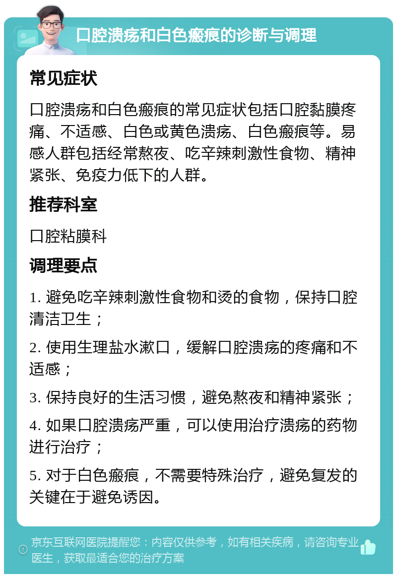 口腔溃疡和白色瘢痕的诊断与调理 常见症状 口腔溃疡和白色瘢痕的常见症状包括口腔黏膜疼痛、不适感、白色或黄色溃疡、白色瘢痕等。易感人群包括经常熬夜、吃辛辣刺激性食物、精神紧张、免疫力低下的人群。 推荐科室 口腔粘膜科 调理要点 1. 避免吃辛辣刺激性食物和烫的食物，保持口腔清洁卫生； 2. 使用生理盐水漱口，缓解口腔溃疡的疼痛和不适感； 3. 保持良好的生活习惯，避免熬夜和精神紧张； 4. 如果口腔溃疡严重，可以使用治疗溃疡的药物进行治疗； 5. 对于白色瘢痕，不需要特殊治疗，避免复发的关键在于避免诱因。