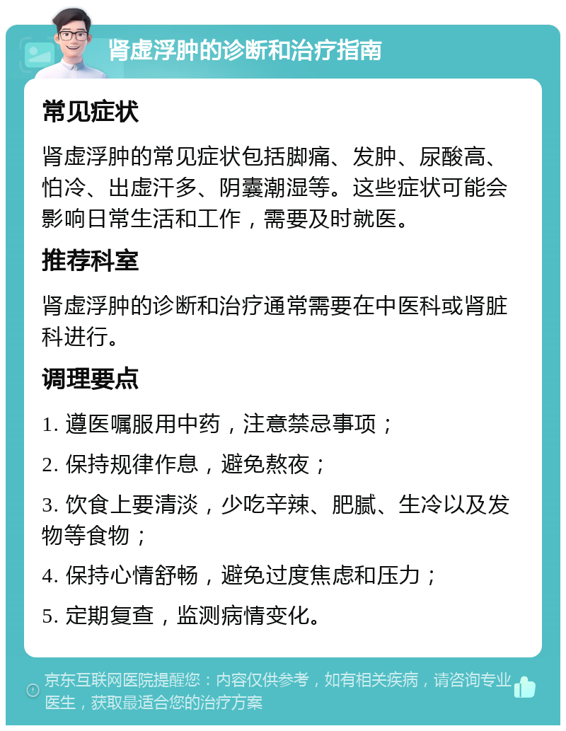 肾虚浮肿的诊断和治疗指南 常见症状 肾虚浮肿的常见症状包括脚痛、发肿、尿酸高、怕冷、出虚汗多、阴囊潮湿等。这些症状可能会影响日常生活和工作，需要及时就医。 推荐科室 肾虚浮肿的诊断和治疗通常需要在中医科或肾脏科进行。 调理要点 1. 遵医嘱服用中药，注意禁忌事项； 2. 保持规律作息，避免熬夜； 3. 饮食上要清淡，少吃辛辣、肥腻、生冷以及发物等食物； 4. 保持心情舒畅，避免过度焦虑和压力； 5. 定期复查，监测病情变化。