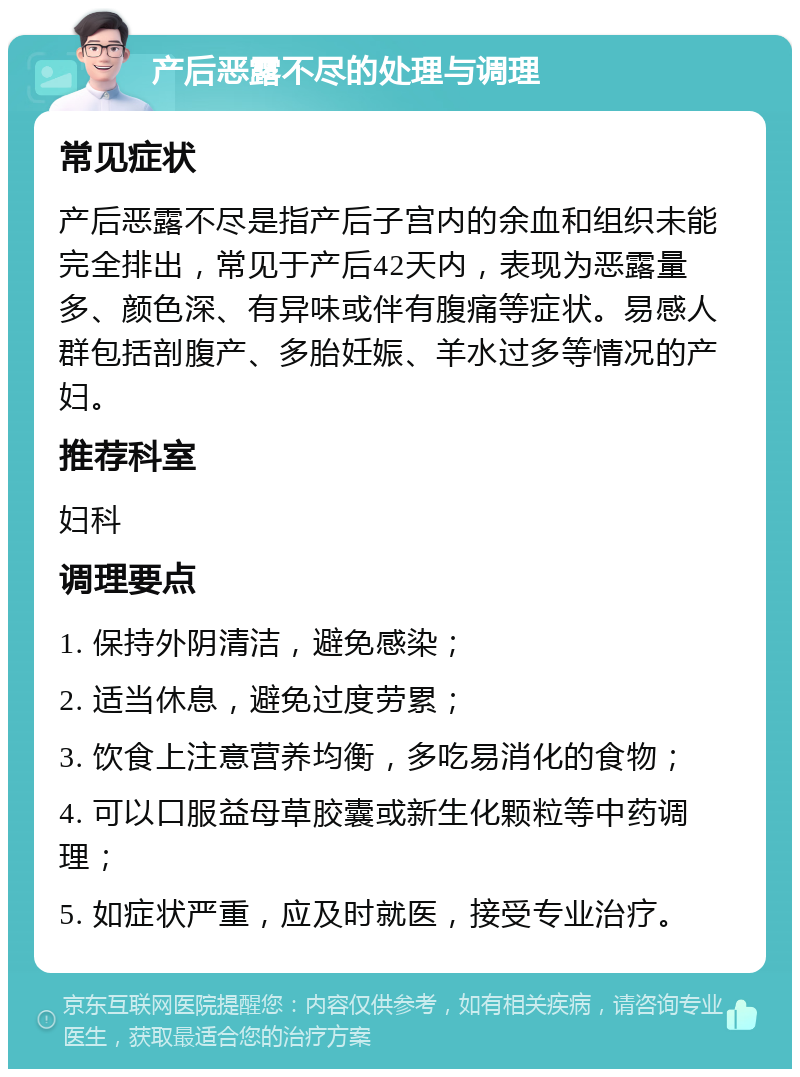 产后恶露不尽的处理与调理 常见症状 产后恶露不尽是指产后子宫内的余血和组织未能完全排出，常见于产后42天内，表现为恶露量多、颜色深、有异味或伴有腹痛等症状。易感人群包括剖腹产、多胎妊娠、羊水过多等情况的产妇。 推荐科室 妇科 调理要点 1. 保持外阴清洁，避免感染； 2. 适当休息，避免过度劳累； 3. 饮食上注意营养均衡，多吃易消化的食物； 4. 可以口服益母草胶囊或新生化颗粒等中药调理； 5. 如症状严重，应及时就医，接受专业治疗。