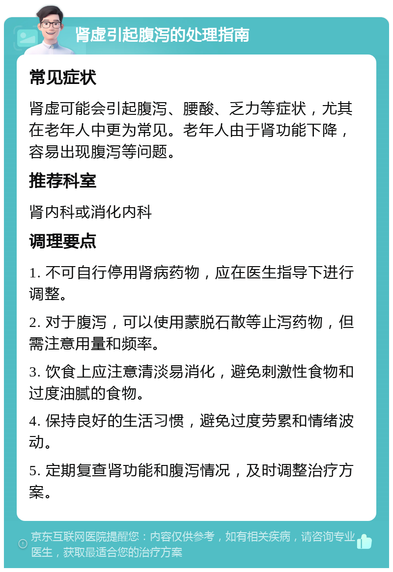 肾虚引起腹泻的处理指南 常见症状 肾虚可能会引起腹泻、腰酸、乏力等症状，尤其在老年人中更为常见。老年人由于肾功能下降，容易出现腹泻等问题。 推荐科室 肾内科或消化内科 调理要点 1. 不可自行停用肾病药物，应在医生指导下进行调整。 2. 对于腹泻，可以使用蒙脱石散等止泻药物，但需注意用量和频率。 3. 饮食上应注意清淡易消化，避免刺激性食物和过度油腻的食物。 4. 保持良好的生活习惯，避免过度劳累和情绪波动。 5. 定期复查肾功能和腹泻情况，及时调整治疗方案。