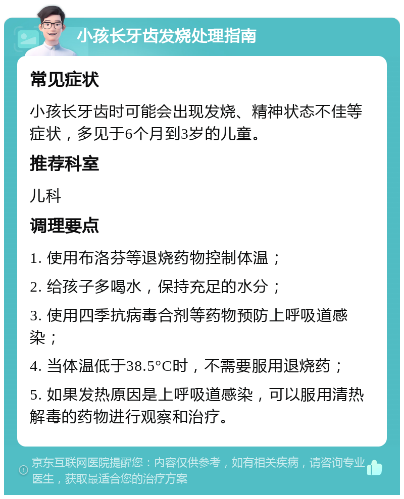 小孩长牙齿发烧处理指南 常见症状 小孩长牙齿时可能会出现发烧、精神状态不佳等症状，多见于6个月到3岁的儿童。 推荐科室 儿科 调理要点 1. 使用布洛芬等退烧药物控制体温； 2. 给孩子多喝水，保持充足的水分； 3. 使用四季抗病毒合剂等药物预防上呼吸道感染； 4. 当体温低于38.5°C时，不需要服用退烧药； 5. 如果发热原因是上呼吸道感染，可以服用清热解毒的药物进行观察和治疗。